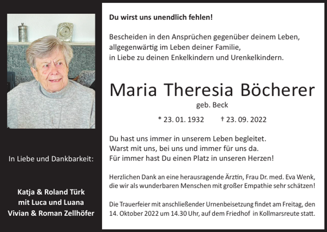 <p>Du wirst uns unendlich fehlen!<br />Bescheiden in den Ansprüchen gegenüber deinem Leben,<br />allgegenwärtig im Leben deiner Familie,<br />in Liebe zu deinen Enkelkindern und Urenkelkindern.</p><p>Maria Theresia Böcherer<br />geb. Beck</p><p>* 23. 01. 1932 † 23. 09. 2022</p><p>In Liebe und Dankbarkeit:</p><p>Katja &amp; Roland Türk<br />mit Luca und Luana<br />Vivian &amp; Roman Zellhöfer</p><p>Du hast uns immer in unserem Leben begleitet.<br />Warst mit uns, bei uns und immer für uns da.<br />Für immer hast Du einen Platz in unseren Herzen!<br />Herzlichen Dank an eine herausragende Ärztin, Frau Dr. med. Eva Wenk,<br />die wir als wunderbaren Menschen mit großer Empathie sehr schätzen!<br />Die Trauerfeier mit anschließender Urnenbeisetzung findet am Freitag, den<br />14. Oktober 2022 um 14.30 Uhr, auf dem Friedhof in Kollmarsreute statt.</p>