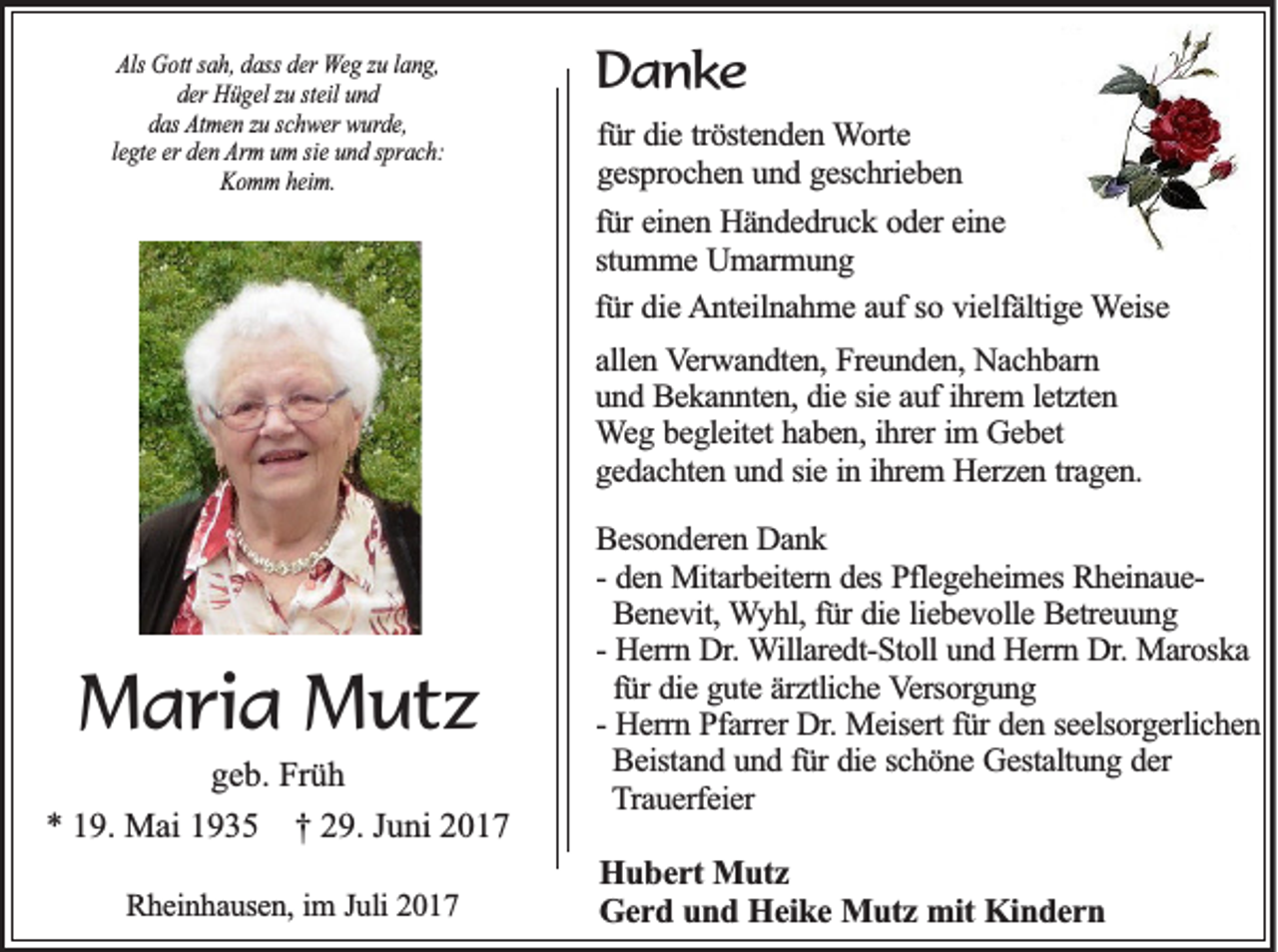 <p>Als Gott<br />Als<br />G ott ssah,<br />a h, ddass<br />ass dder<br />er Weg<br />W e g zzuu llang,<br />a n g,<br />der<br />d er Hügel<br />H ü g el zzuu ststeil<br />eil uund<br />nd<br />d as Atmen<br />At m e n zzu<br />u sschwer<br />c h w er wurde,<br />w ur d e,<br />das<br />Arm<br />llegte<br />e gt e er<br />er den<br />d e n Ar<br />m uum<br />m sisie<br />e uund<br />n d ssprach:<br />pr a c h:<br />K o m m hheim.<br />ei m.<br />Komm</p><p>DDanke<br />an ke<br />fürr die<br />fü<br />die ttröstenden<br />rö ste n d e n WWorte<br />o rte<br />ggesprochen<br />e sp ro c h e n uund<br />n d ggeschrieben<br />e sc h rie b e n<br />fürr einen<br />fü<br />ein e n Händedruck<br />H ä n d e d ru c k ooder<br />d e r eine<br />ein e<br />stumme<br />stu m m e Umarmung<br />U m a rm u n g<br />fürr die<br />fü<br />die AAnteilnahme<br />n te iln a h m e aauf<br />u f so<br />so vvielfältige<br />ie lfä ltig e WWeise<br />e ise<br />aallen<br />lle n VVerwandten,<br />e rw a n d te n , Freunden,<br />Fre u n d e n , Nachbarn<br />Na c h b a rn<br />ihrem<br />uund<br />n d Bekannten,<br />B e k a n n te n , die<br />die ssie<br />ie aauf<br />u f ih<br />re m l letzten<br />e tz te n<br />W e g bbegleitet<br />e g le ite t haben,<br />ha b e n , ihrer<br />ih re r im<br />eb et<br />Weg<br />im GGebet<br />g e d a c h te n uund<br />n d ssie<br />ie iinn iihrem<br />h re m HHerzen<br />e rz e n ttragen.<br />ra g e n .<br />gedachten</p><p>MMaria<br />a ri a MMutz<br />ut z</p><p>g e b. Früh<br />geb.<br />Fr ü h<br />** 119.<br />9. Mai<br />M ai 11935<br />9 3 5 †† 229.<br />9. JJuni<br />u ni 22<br />RRheinhausen,<br />h e in h a u se n , im<br />im J Juli<br />u li 2017<br />20 1 7</p><p>BBesonderen<br />e so n d e re n Dank<br />D an k<br />-- den<br />de n Mitarbeitern<br />M ita rb e ite rn ddes<br />e s Pflegeheimes<br />Pfle g e h e im e s RheinaueRh e in a u e Benevit,<br />Be n e v it, WWyhl,<br />y h l, für<br />fü r die<br />die lliebevolle<br />ie b e v o lle Betreuung<br />B e tre u u n g<br />-- Herrn<br />He rrn Dr.<br />D r. Willaredt-Stoll<br />W illa re d t-S to ll und<br />un d Herrn<br />H e rrn Dr.<br />D r. Maroska<br />Ma ro sk a<br />für<br />fü r die<br />die gute<br />g u te äärztliche<br />rz tlic h e Versorgung<br />V e rso rg u n g<br />-- Herrn<br />He rrn Pfarrer<br />P fa rre r Dr.<br />Dr. Meisert<br />Me ise rt für<br />fü r den<br />de n sseelsorgerlichen<br />e e lso rg e rlic h e n<br />Beistand<br />Be ista n d uund<br />n d ffür<br />ü r die<br />die sschöne<br />c h ö n e Gestaltung<br />G e sta ltu n g dder<br />er<br />Trauerfeier<br />T ra u e rfe ie r</p><p>H u b e r t Mutz<br />Hubert<br />Mu tz<br />Gerd<br />G e r d uund<br />n d Heike<br />H e ik e Mutz<br />M u tz mit<br />m it Kindern<br />Kin d e r n</p>