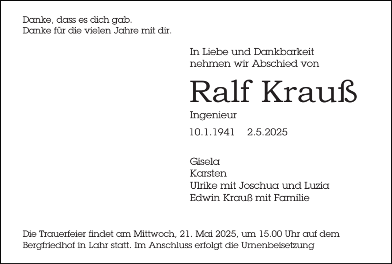 <p>Danke, dass es dich gab.<br />Danke für die vielen Jahre mit dir.</p><p>In Liebe und Dankbarkeit<br />nehmen wir Abschied von</p><p>Ralf Krauß<br />Ingenieur</p><p>10.1.1941</p><p>2.5.2025</p><p>Gisela<br />Karsten<br />Ulrike mit Joschua und Luzia<br />Edwin Krauß mit Familie</p><p>Die Trauerfeier findet am Mittwoch, 21. Mai 2025, um 15.00 Uhr auf dem<br />Bergfriedhof in Lahr statt. Im Anschluss erfolgt die Urnenbeisetzung</p>