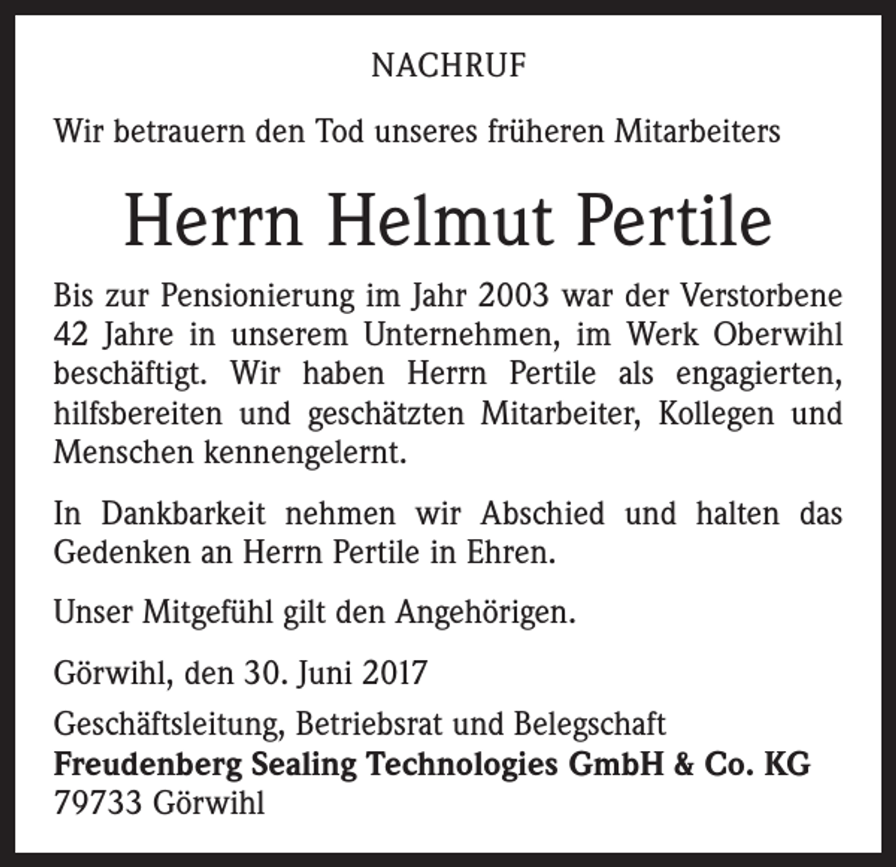 <p>NACHRUF<br />Wir betrauern den Tod unseres früheren Mitarbeiters</p><p>Herrn Helmut Pertile<br />Bis zur Pensionierung im Jahr 2003 war der Verstorbene<br />42 Jahre in unserem Unternehmen, im Werk Oberwihl<br />beschäftigt. Wir haben Herrn Pertile als engagierten,<br />hilfsbereiten und geschätzten Mitarbeiter, Kollegen und<br />Menschen kennengelernt.<br />In Dankbarkeit nehmen wir Abschied und halten das<br />Gedenken an Herrn Pertile in Ehren.<br />Unser Mitgefühl gilt den Angehörigen.<br />Görwihl, den 30. Juni 2017<br />Geschäftsleitung, Betriebsrat und Belegschaft<br />Freudenberg Sealing Technologies GmbH &amp; Co. KG<br />79733 Görwihl</p>