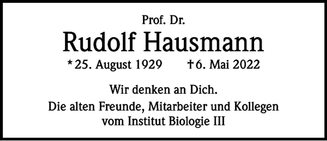 <p>Prof. Dr.</p><p>Rudolf Hausmann<br />* 25. August 1929 † 6. Mai 2022</p><p>Wir denken an Dich.<br />Die alten Freunde, Mitarbeiter und Kollegen<br />vom Institut Biologie III</p>