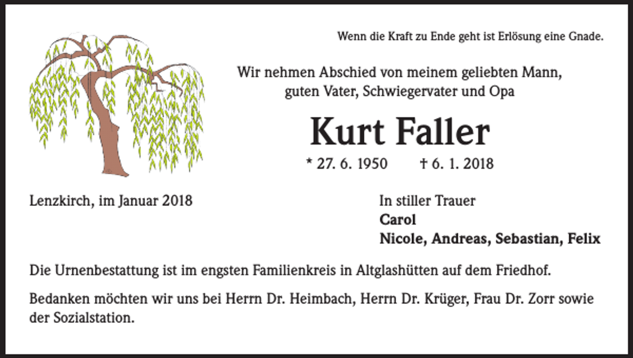 <p>Wenn die Kraft zu Ende geht ist Erlösung eine Gnade.</p><p>Wir nehmen Abschied von meinem geliebten Mann,<br />guten Vater, Schwiegervater und Opa</p><p>Kurt Faller</p><p>* 27. 6. 1950 † 6. 1. 2018<br />Lenzkirch, im Januar 2018</p><p>In stiller Trauer<br />Carol<br />Nicole, Andreas, Sebastian, Felix</p><p>Die Urnenbestattung ist im engsten Familienkreis in Altglashütten auf dem Friedhof.<br />Bedanken möchten wir uns bei Herrn Dr. Heimbach, Herrn Dr. Krüger, Frau Dr. Zorr sowie<br />der Sozialstation.</p>