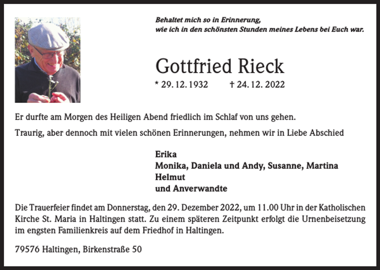 <p>Behaltet mich so in Erinnerung,<br />wie ich in den schönsten Stunden meines Lebens bei Euch war.</p><p>Gottfried Rieck<br />* 29. 12. 1932</p><p>† 24. 12. 2022</p><p>Er durfte am Morgen des Heiligen Abend friedlich im Schlaf von uns gehen.<br />Traurig, aber dennoch mit vielen schönen Erinnerungen, nehmen wir in Liebe Abschied<br />Erika<br />Monika, Daniela und Andy, Susanne, Martina<br />Helmut<br />und Anverwandte<br />Die Trauerfeier findet am Donnerstag, den 29. Dezember 2022, um 11.00 Uhr in der Katholischen<br />Kirche St. Maria in Haltingen statt. Zu einem späteren Zeitpunkt erfolgt die Urnenbeisetzung<br />im engsten Familienkreis auf dem Friedhof in Haltingen.<br />79576 Haltingen, Birkenstraße 50</p>