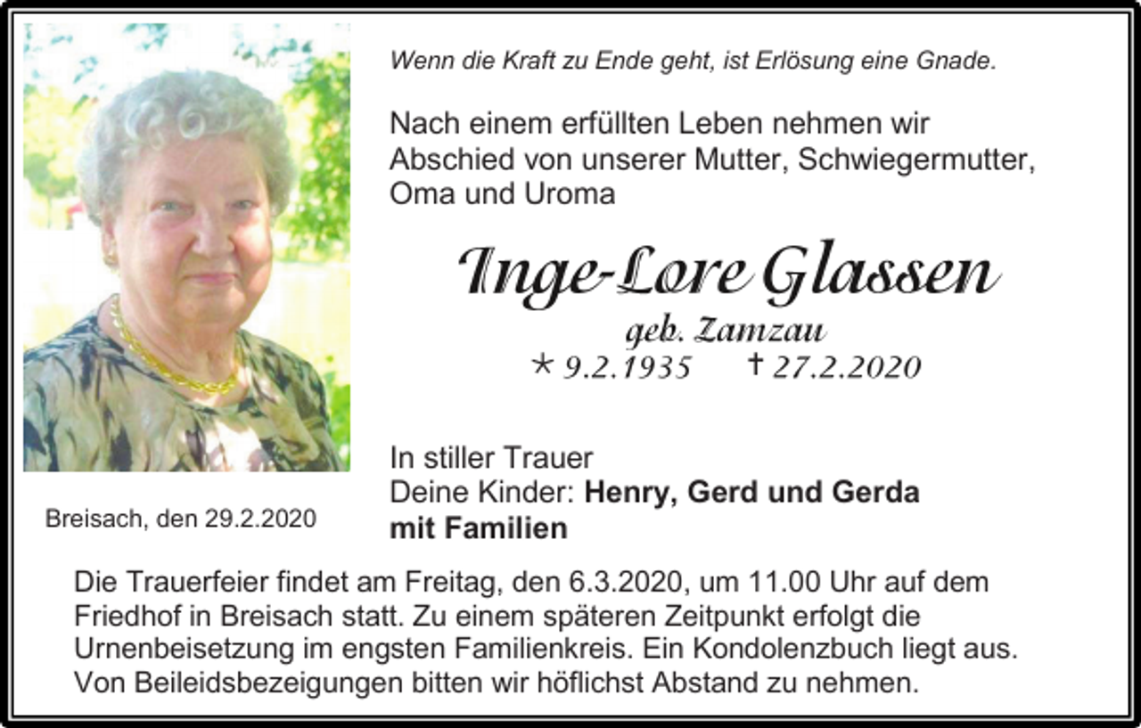 <p>Wenn die Kraft zu Ende geht, ist Erlösung eine Gnade.</p><p>Nach einem erfüllten Leben nehmen wir<br />Abschied von unserer Mutter, Schwiegermutter,<br />Oma und Uroma</p><p></p><p>Breisach, den 29.2.2020</p><p></p><p>In stiller Trauer<br />Deine Kinder: Henry, Gerd und Gerda<br />mit Familien</p><p>Die Trauerfeier findet am Freitag, den 6.3.2020, um 11.00 Uhr auf dem<br />Friedhof in Breisach statt. Zu einem späteren Zeitpunkt erfolgt die<br />Urnenbeisetzung im engsten Familienkreis. Ein Kondolenzbuch liegt aus.<br />Von Beileidsbezeigungen bitten wir höflichst Abstand zu nehmen.</p>