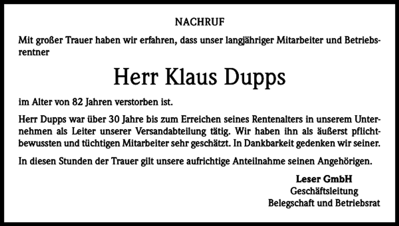 <p>NACHRUF<br />Mit großer Trauer haben wir erfahren, dass unser langjähriger Mitarbeiter und Betriebs­<br />rentner</p><p>Herr Klaus Dupps<br />im Alter von 82 Jahren verstorben ist.<br />Herr Dupps war über 30 Jahre bis zum Erreichen seines Rentenalters in unserem Unter­<br />nehmen als Leiter unserer Versandabteilung tätig. Wir haben ihn als äußerst pflicht­<br />bewussten und tüchtigen Mitarbeiter sehr geschätzt. In Dankbarkeit gedenken wir seiner.<br />In diesen Stunden der Trauer gilt unsere aufrichtige Anteilnahme seinen Angehörigen.<br />Leser GmbH<br />Geschäftsleitung<br />Belegschaft und Betriebsrat</p>