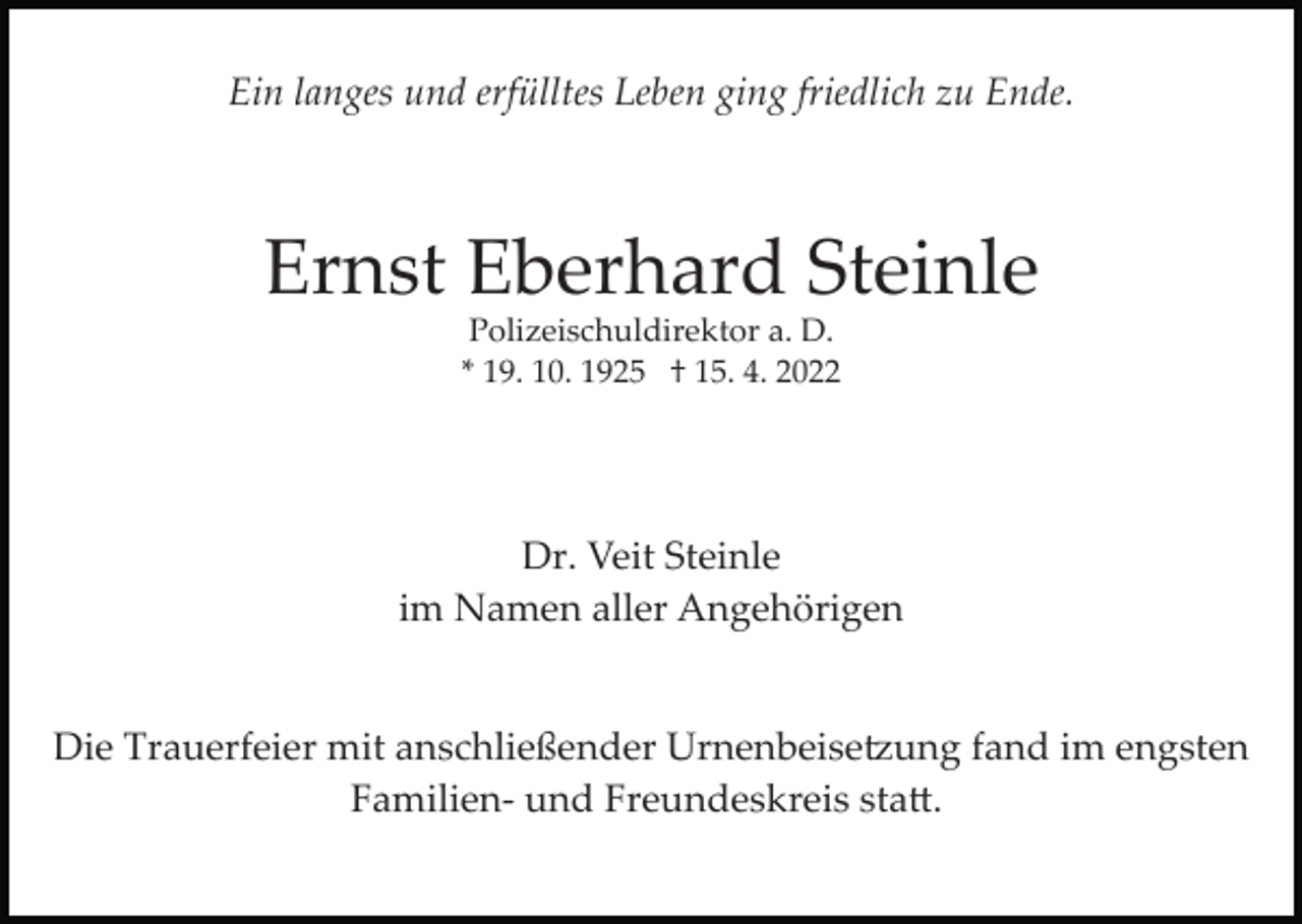 <p>Ein langes und erfülltes Leben ging friedlich zu Ende.</p><p>Ernst Eberhard Steinle<br />Polizeischuldirektor a. D.<br />* 19. 10. 1925 † 15. 4. 2022</p><p>Dr. Veit Steinle<br />im Namen aller Angehörigen</p><p>Die Trauerfeier mit anschließender Urnenbeise�ung fand im engsten<br />Familien­ und Freundeskreis sta�.</p>