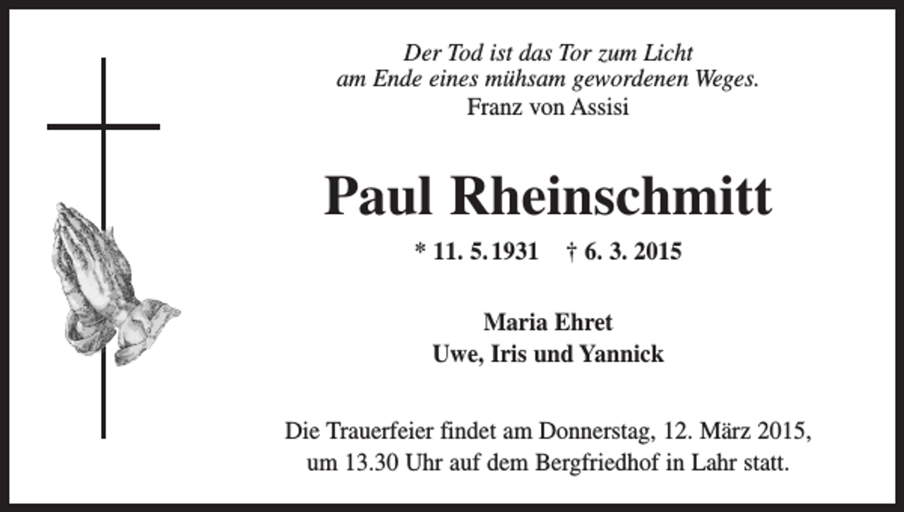 <p>Der Tod ist das Tor zum Licht<br />am Ende eines mühsam gewordenen Weges.<br />Franz von Assisi</p><p>Paul Rheinschmitt<br />* 11. 5. 1931</p><p>† 6. 3. 2015</p><p>Maria Ehret<br />Uwe, Iris und Yannick<br />Die Trauerfeier findet am Donnerstag, 12. März 2015,<br />um 13.30 Uhr auf dem Bergfriedhof in Lahr statt.</p>