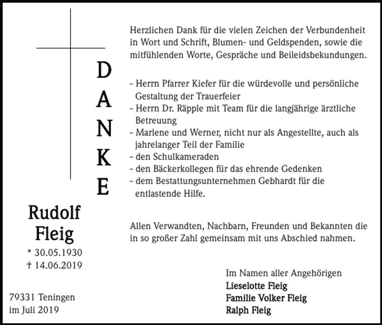 <p>Herzlichen Dank für die vielen Zeichen der Verbundenheit<br />in Wort und Schrift, Blumen- und Geldspenden, sowie die<br />mitfühlenden Worte, Gespräche und Beileidsbekundungen.<br />- Herrn Pfarrer Kiefer für die würdevolle und persönliche<br />Gestaltung der Trauerfeier<br />- Herrn Dr. Räpple mit Team für die langjährige ärztliche<br />Betreuung<br />- Marlene und Werner, nicht nur als Angestellte, auch als<br />jahrelanger Teil der Familie<br />- den Schulkameraden<br />- den Bäckerkollegen für das ehrende Gedenken<br />- dem Bestattungsunternehmen Gebhardt für die<br />entlastende Hilfe.<br />Allen Verwandten, Nachbarn, Freunden und Bekannten die<br />in so großer Zahl gemeinsam mit uns Abschied nahmen.<br />* 30.05.1930<br />† 14.06.2019<br />79331 Teningen<br />im Juli 2019</p><p>Im Namen aller Angehörigen</p>