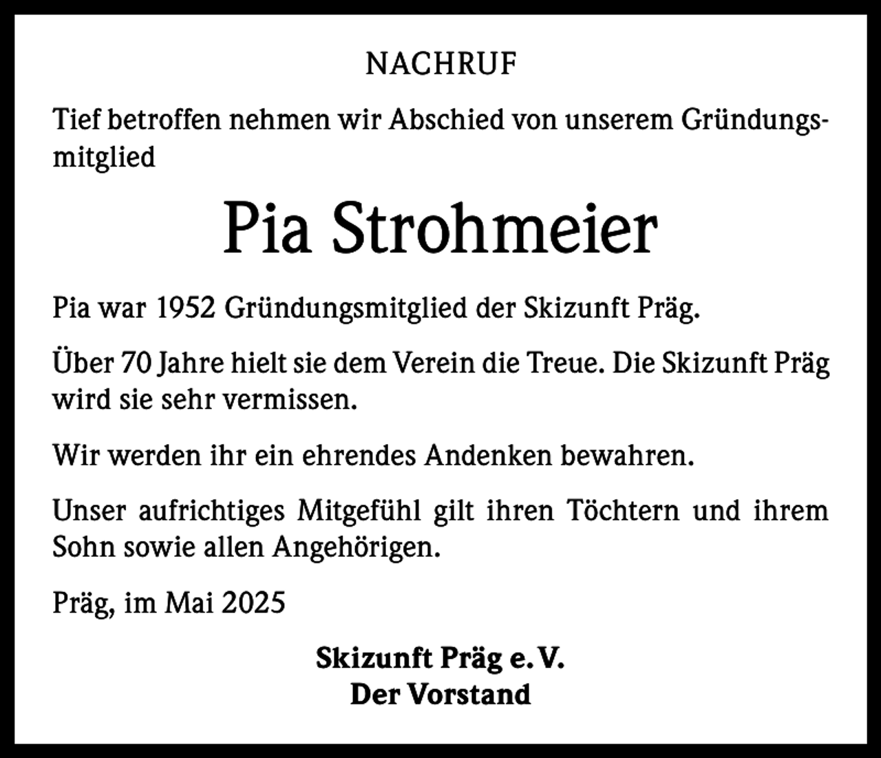 <p>NACHRUF<br />Tief betroffen nehmen wir Abschied von unserem Gründungsmitglied</p><p>Pia Strohmeier<br />Pia war 1952 Gründungsmitglied der Skizunft Präg.<br />Über 70 Jahre hielt sie dem Verein die Treue. Die Skizunft Präg<br />wird sie sehr vermissen.<br />Wir werden ihr ein ehrendes Andenken bewahren.<br />Unser aufrichtiges Mitgefühl gilt ihren Töchtern und ihrem<br />Sohn sowie allen Angehörigen.<br />Präg, im Mai 2025<br />Skizunft Präg e. V.<br />Der Vorstand</p>
