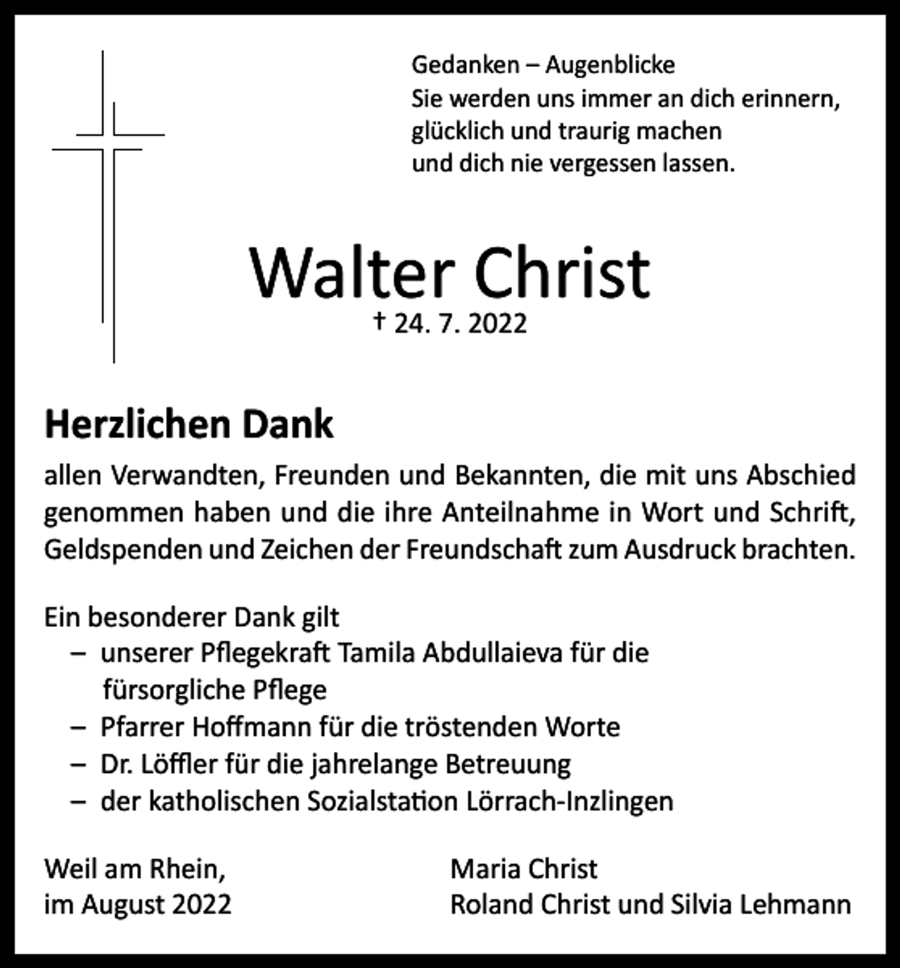 <p>Gedanken – Augenblicke<br />Sie werden uns immer an dich erinnern,<br />glücklich und traurig machen<br />und dich nie vergessen lassen.</p><p>Walter Christ<br />† 24. 7. 2022</p><p>Herzlichen Dank</p><p>allen Verwandten, Freunden und Bekannten, die mit uns Abschied<br />genommen haben und die ihre Anteilnahme in Wort und Schrift,<br />Geldspenden und Zeichen der Freundschaft zum Ausdruck brachten.<br />Ein besonderer Dank gilt<br />– unserer Pflegekraft Tamila Abdullaieva für die<br />fürsorgliche Pflege<br />– Pfarrer Hoffmann für die tröstenden Worte<br />– Dr. Löffler für die jahrelange Betreuung<br />– der katholischen Sozialstation Lörrach-Inzlingen<br />Weil am Rhein,<br />im August 2022</p><p>Maria Christ<br />Roland Christ und Silvia Lehmann</p>