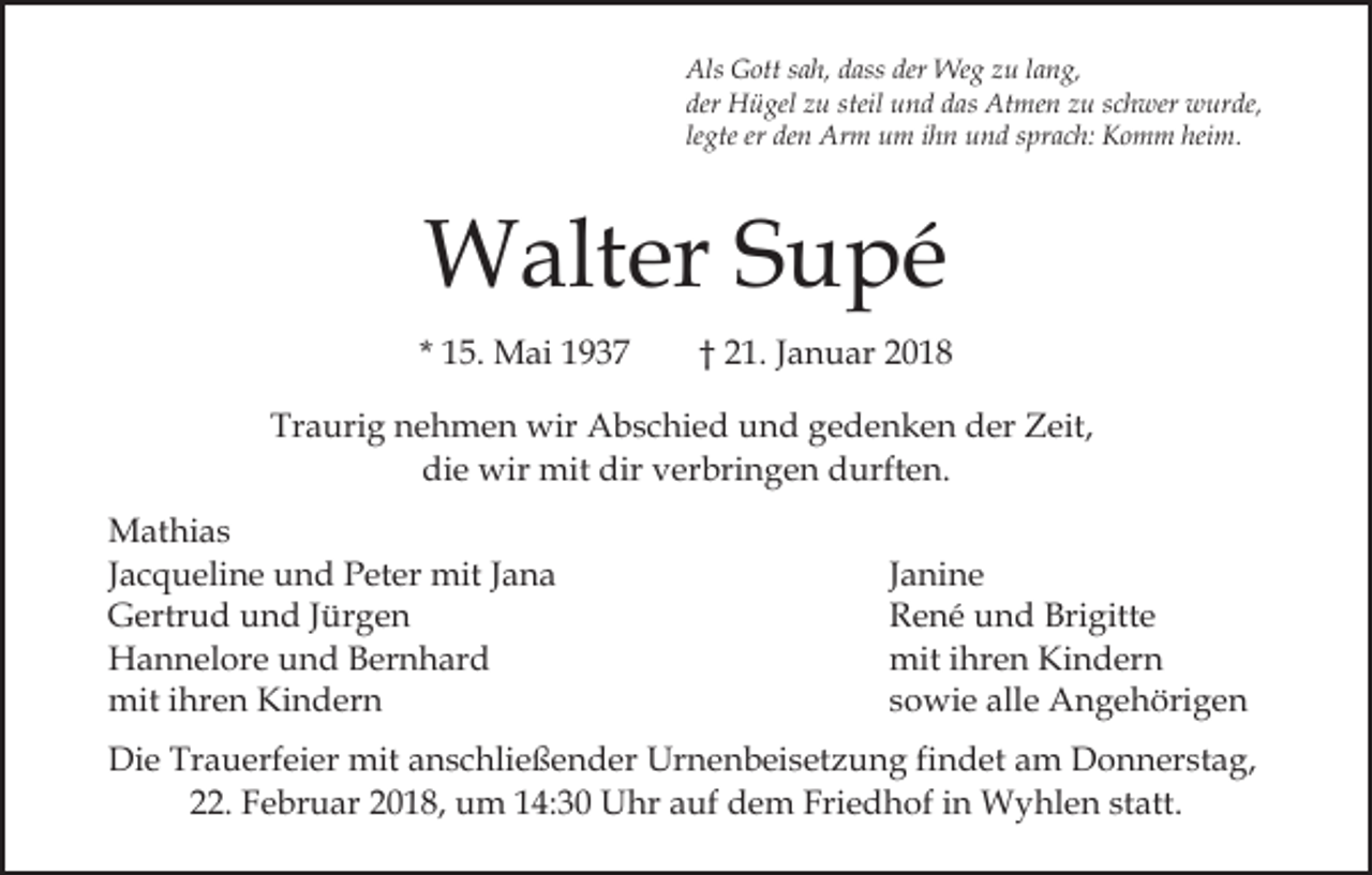 <p>Als<br />der Weg<br />Als GGott<br />ott s sah,<br />a h, ddass<br />ass der<br />We g zzu<br />u llang,<br />a n g,<br />der Hügel<br />H ü gel zzu<br />u steil<br />u n d ddas<br />a s Atmen<br />At me n zu<br />z u sschwer<br />c h wer wurde,<br />w ur d e,<br />der<br />steil und<br />legte<br />heim.<br />le gte er<br />er den<br />de n Arm<br />Ar m um<br />u m iihn<br />h n uund<br />n d ssprach:<br />pr a c h: Komm<br />K o m m hei<br />m.</p><p>Walter<br />W alt er S Supé<br />u pé<br />* 15.<br />1 5. Mai<br />M ai</p><p>†† 21.<br />2 1. Januar<br />J a n u ar</p><p>Traurig<br />Tr<br />a uri g nnehmen<br />e h m e n wir<br />wir Abschied<br />A b s c hi e d und<br />u n d gedenken<br />g e d e n k e n der<br />d er Zeit,<br />Z eit,<br />di<br />e wir<br />wir mit<br />mit dir<br />er bri n g e n durften.<br />d urft e n.<br />die<br />dir vverbringen<br />M at hi a s<br />Mathias<br />JJacqueline<br />a c q u eli n e und<br />u n d Peter<br />P et er mit<br />mit Jana<br />Ja na<br />GGertrud<br />ertr u d uund<br />n d J Jürgen<br />ür g e n<br />HHannelore<br />a n n el or e uund<br />n d BBernhard<br />er n h a r d<br />miti hr<br />ihren<br />mit<br />e n KiKindern<br />n d er n</p><p>Janine<br />J a ni n e<br />R e n é uund<br />n d Bri<br />gitt e<br />René<br />Brigitte<br />mit i hr<br />e n KiKindern<br />n d er n<br />mit<br />ihren<br />sowie<br />s o wi e alle<br />all e Angehörigen<br />A n g e h öri g e n</p><p>Die<br />Di<br />e Tr<br />Trauerfeier<br />a u erf ei er mit<br />mit aanschließender<br />n s c hli e ß e n d er Urnenbeisetzung<br />Ur n e n b ei s et z u n g fifindet<br />n d et am<br />a m Donnerstag,<br />D o n n er st a g,<br />222.<br />2. Februar<br />F e br u ar 22018,<br />0 1 8, um<br />u m 114:30<br />4 : 3 0 Uhr<br />U hr auf<br />a uf dem<br />d e m Friedhof<br />Fri e d hof iin<br />n Wyhlen<br />W y hl e n ststatt.<br />att.</p>