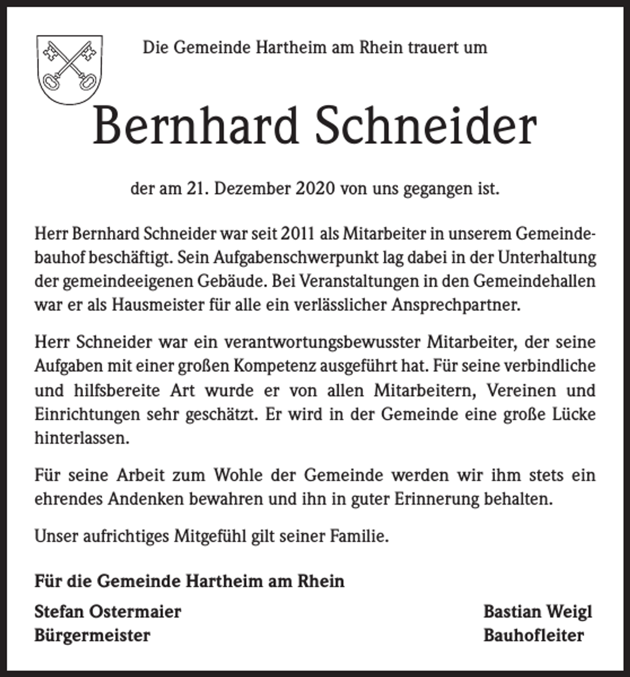<p>Die Gemeinde Hartheim am Rhein trauert um</p><p>Bernhard Schneider<br />der am 21. Dezember 2020 von uns gegangen ist.<br />Herr Bernhard Schneider war seit 2011 als Mitarbeiter in unserem Gemeinde­<br />bauhof beschäftigt. Sein Aufgabenschwerpunkt lag dabei in der Unterhaltung<br />der gemeindeeigenen Gebäude. Bei Veranstaltungen in den Gemeindehallen<br />war er als Hausmeister für alle ein verlässlicher Ansprechpartner.<br />Herr Schneider war ein verantwortungsbewusster Mitarbeiter, der seine<br />Aufgaben mit einer großen Kompetenz ausgeführt hat. Für seine verbindliche<br />und hilfsbereite Art wurde er von allen Mitarbeitern, Vereinen und<br />Einrichtungen sehr geschätzt. Er wird in der Gemeinde eine große Lücke<br />hinterlassen.<br />Für seine Arbeit zum Wohle der Gemeinde werden wir ihm stets ein<br />ehrendes Andenken bewahren und ihn in guter Erinnerung behalten.<br />Unser aufrichtiges Mitgefühl gilt seiner Familie.<br />Für die Gemeinde Hartheim am Rhein<br />Stefan Ostermaier<br />Bürgermeister</p><p>Bastian Weigl<br />Bauhofleiter</p>