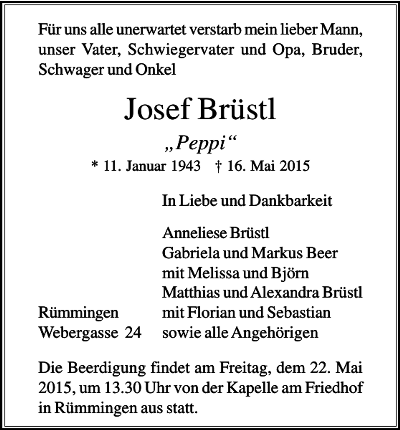 <p>Für uns alle unerwartet verstarb mein lieber Mann,<br />unser Vater, Schwiegervater und Opa, Bruder,<br />Schwager und Onkel</p><p>Josef Brüstl<br />„Peppi“<br />* 11. Januar 1943 † 16. Mai 2015</p><p>In Liebe und Dankbarkeit</p><p>Rümmingen<br />Webergasse 24</p><p>Anneliese Brüstl<br />Gabriela und Markus Beer<br />mit Melissa und Björn<br />Matthias und Alexandra Brüstl<br />mit Florian und Sebastian<br />sowie alle Angehörigen</p><p>Die Beerdigung findet am Freitag, dem 22. Mai<br />2015, um 13.30 Uhr von der Kapelle am Friedhof<br />in Rümmingen aus statt.</p>