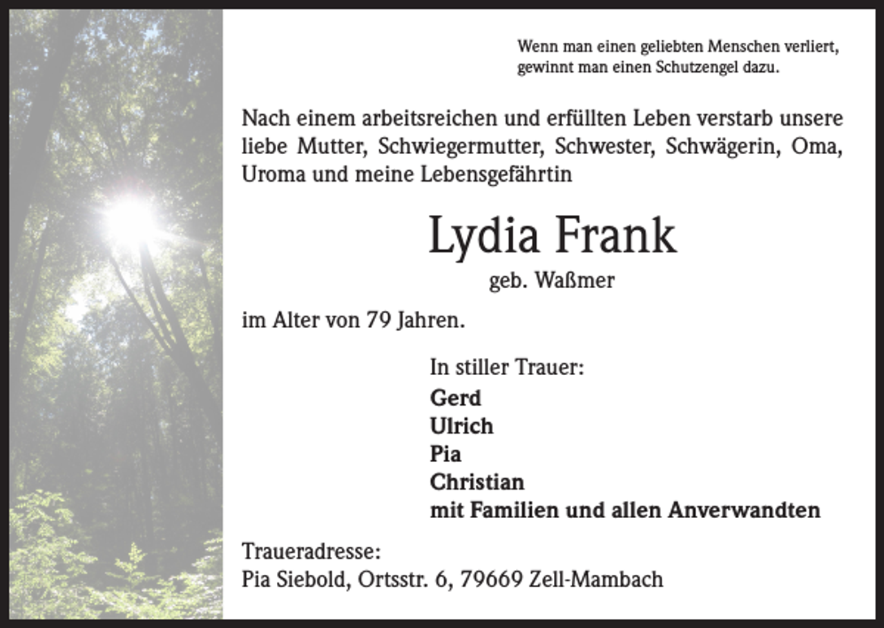 <p>Wenn man einen geliebten Menschen verliert,<br />gewinnt man einen Schutzengel dazu.</p><p>Nach einem arbeitsreichen und erfüllten Leben verstarb unsere<br />liebe Mutter, Schwiegermutter, Schwester, Schwägerin, Oma,<br />Uroma und meine Lebensgefährtin</p><p>Lydia Frank<br />geb. Waßmer</p><p>im Alter von 79 Jahren.<br />In stiller Trauer:<br />Gerd<br />Ulrich<br />Pia<br />Christian<br />mit Familien und allen Anverwandten<br />Traueradresse:<br />Pia Siebold, Ortsstr. 6, 79669 Zell-Mambach</p>