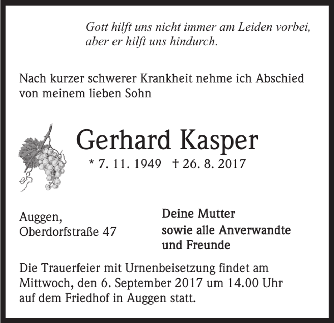 <p>GGott<br />ott hilft<br />ns ninicht<br />c ht i immer<br />m m er am<br />a m Leiden<br />L ei d e n vorbei,<br />v or b ei,<br />hilftuuns<br />aaber<br />b er er<br />ns hi<br />n d ur c h .<br />er hilft<br />hilft uuns<br />hindurch.<br />NNach<br />a c h kkurzer<br />ur z er s schwerer<br />c h w er er KKrankheit<br />r a n k h eit nehme<br />n e h m e iich<br />c h Abschied<br />A bsc hi e d<br />vvon<br />o n meinem<br />m ei n e m lilieben<br />e b e n SSohn<br />ohn</p><p>GGerhard<br />er h ar d KKasper<br />as p er<br />** 7.<br />7. 11.<br />. †<br />† 26.<br />2 6. 8.<br />8.</p><p>A u g g e n,<br />Auggen,<br />OOberdorfstraße<br />b er d orfstr a ß e 44<br />Di e Tr<br />Die<br />Trauerfeier<br />a u erf ei er mit<br />mit Ur<br />Urnenbeisetzung<br />n e n b eis et z u n g fifindet<br />n d et aam<br />m<br />Mitt<br />w o c h, d den<br />e n 6.6.S September<br />e pt e m b er 2017<br />2 0 1 7 um<br />u m 14.00<br />1 4. Uhr<br />U hr<br />Mittwoch,<br />statt.<br />aauf<br />uf dem<br />d e m Friedhof<br />Fri e d h of iinn Auggen<br />A u g g e n st<br />att.</p>