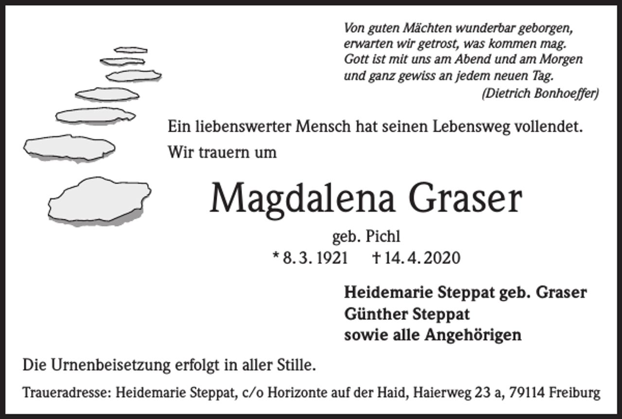 <p>Von guten Mächten wunderbar geborgen,<br />erwarten wir getrost, was kommen mag.<br />Gott ist mit uns am Abend und am Morgen<br />und ganz gewiss an jedem neuen Tag.</p><p>(Dietrich Bonhoeffer)</p><p>Ein liebenswerter Mensch hat seinen Lebensweg vollendet.<br />Wir trauern um</p><p>Magdalena Graser<br />geb. Pichl<br />* 8. 3. 1921 † 14. 4. 2020<br />Heidemarie Steppat geb. Graser<br />Günther Steppat<br />sowie alle Angehörigen<br />Die Urnenbeisetzung erfolgt in aller Stille.<br />Traueradresse: Heidemarie Steppat, c/o Horizonte auf der Haid, Haierweg 23 a, 79114 Freiburg</p>