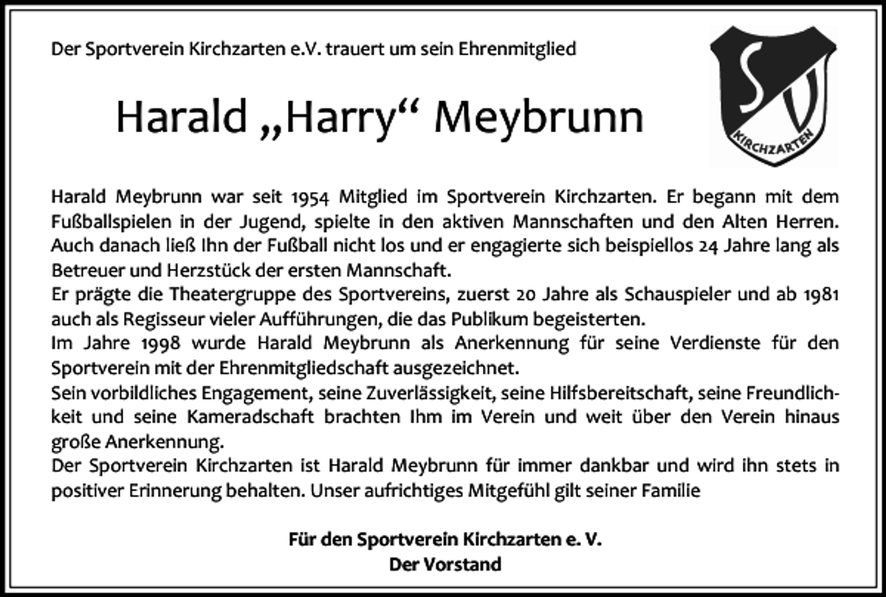 <p>Der Sportverein Kirchzarten e.V. trauert um sein Ehrenmitglied</p><p>Harald „Harry“ Meybrunn<br />Harald Meybrunn war seit 1954 Mitglied im Sportverein Kirchzarten. Er begann mit dem<br />Fußballspielen in der Jugend, spielte in den aktiven Mannschaften und den Alten Herren.<br />Auch danach ließ Ihn der Fußball nicht los und er engagierte sich beispiellos 24 Jahre lang als<br />Betreuer und Herzstück der ersten Mannschaft.<br />Er prägte die Theatergruppe des Sportvereins, zuerst 20 Jahre als Schauspieler und ab 1981<br />auch als Regisseur vieler Aufführungen, die das Publikum begeisterten.<br />Im Jahre 1998 wurde Harald Meybrunn als Anerkennung für seine Verdienste für den<br />Sportverein mit der Ehrenmitgliedschaft ausgezeichnet.<br />Sein vorbildliches Engagement, seine Zuverlässigkeit, seine Hilfsbereitschaft, seine Freundlichkeit und seine Kameradschaft brachten Ihm im Verein und weit über den Verein hinaus<br />große Anerkennung.<br />Der Sportverein Kirchzarten ist Harald Meybrunn für immer dankbar und wird ihn stets in<br />positiver Erinnerung behalten. Unser aufrichtiges Mitgefühl gilt seiner Familie<br />Für den Sportverein Kirchzarten e. V.<br />Der Vorstand</p>