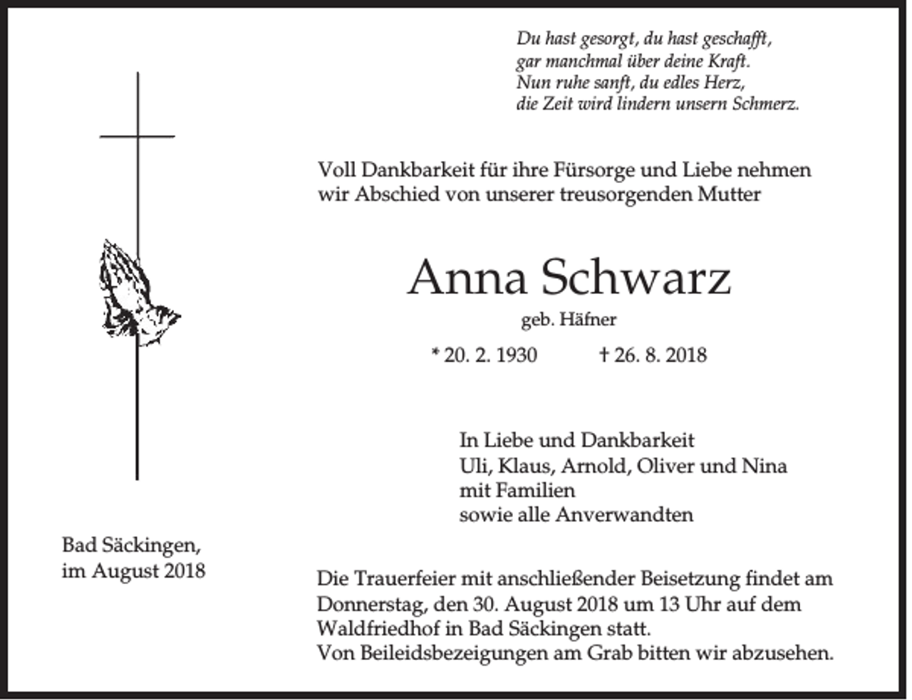 <p>Du hast gesorgt, du hast geschafft,<br />gar manchmal über deine Kraft.<br />Nun ruhe sanft, du edles Herz,<br />die Zeit wird lindern unsern Schmerz.</p><p>Voll Dankbarkeit für ihre Fürsorge und Liebe nehmen<br />wir Abschied von unserer treusorgenden Mutter</p><p>Anna Schwarz<br />geb. Häfner</p><p>* 20. 2. 1930</p><p>† 26. 8. 2018</p><p>In Liebe und Dankbarkeit<br />Uli, Klaus, Arnold, Oliver und Nina<br />mit Familien<br />sowie alle Anverwandten<br />Bad Säckingen,<br />im August 2018</p><p>Die Trauerfeier mit anschließender Beisetzung findet am<br />Donnerstag, den 30. August 2018 um 13 Uhr auf dem<br />Waldfriedhof in Bad Säckingen statt.<br />Von Beileidsbezeigungen am Grab bitten wir abzusehen.</p>