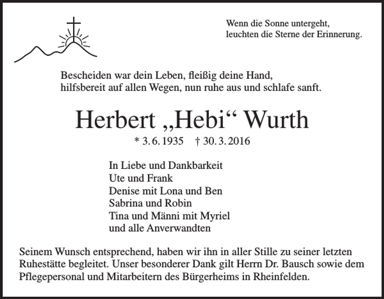 <p>Wenn die Sonne untergeht,<br />leuchten die Sterne der Erinnerung.</p><p>Bescheiden war dein Leben, fleißig deine Hand,<br />hilfsbereit auf allen Wegen, nun ruhe aus und schlafe sanft.</p><p>Herbert „Hebi“ Wurth<br />* 3. 6. 1935 † 30. 3. 2016<br />In Liebe und Dankbarkeit<br />Ute und Frank<br />Denise mit Lona und Ben<br />Sabrina und Robin<br />Tina und Männi mit Myriel<br />und alle Anverwandten<br />Seinem Wunsch entsprechend, haben wir ihn in aller Stille zu seiner letzten<br />Ruhestätte begleitet. Unser besonderer Dank gilt Herrn Dr. Bausch sowie dem<br />Pflegepersonal und Mitarbeitern des Bürgerheims in Rheinfelden.</p>