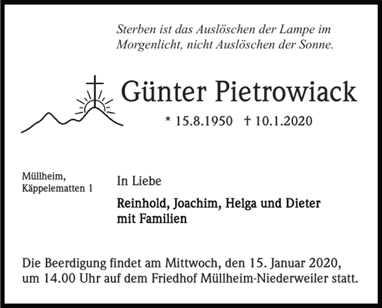 <p>Sterben ist das Auslöschen der Lampe im<br />Morgenlicht, nicht Auslöschen der Sonne.</p><p>Günter Pietrowiack<br />* 15.8.1950 † 10.1.2020</p><p>Müllheim,<br />Käppelematten 1</p><p>In Liebe</p><p>Die Beerdigung findet am Mittwoch, den 15. Januar 2020,<br />um 14.00 Uhr auf dem Friedhof Müllheim-Niederweiler statt.</p>