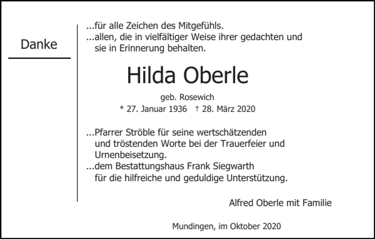 <p>Danke</p><p>...für alle Zeichen des Mitgefühls.<br />...allen, die in vielfältiger Weise ihrer gedachten und<br />sie in Erinnerung behalten.</p><p>Hilda Oberle<br />geb. Rosewich<br />* 27. Januar 1936 † 28. März 2020</p><p>...Pfarrer Ströble für seine wertschätzenden<br />und tröstenden Worte bei der Trauerfeier und<br />Urnenbeisetzung.<br />...dem Bestattungshaus Frank Siegwarth<br />für die hilfreiche und geduldige Unterstützung.<br />Alfred Oberle mit Familie<br />Mundingen, im Oktober 2020</p>