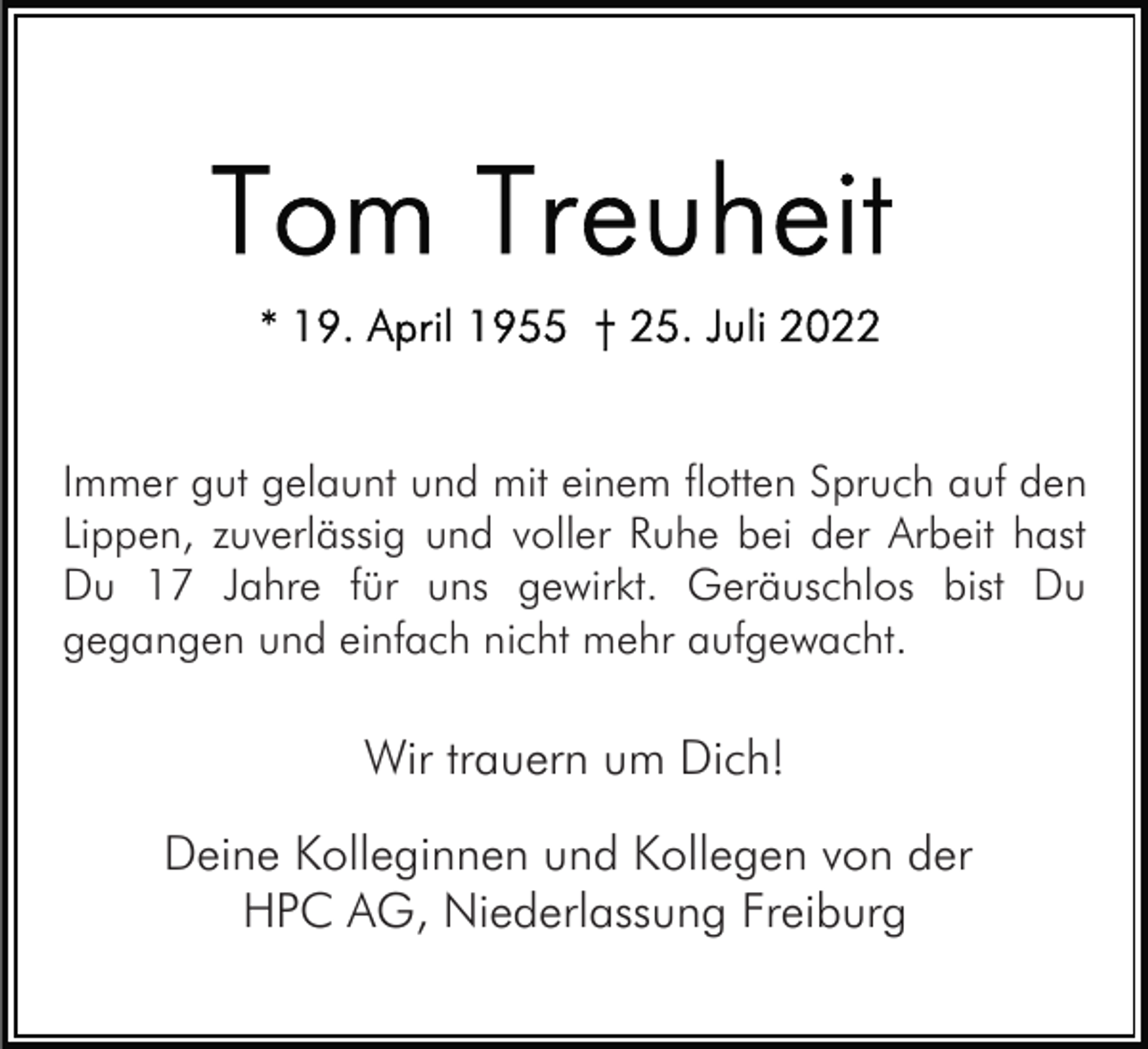 <p>Immer gut gelaunt und mit einem flotten Spruch auf den<br />Lippen, zuverlässig und voller Ruhe bei der Arbeit hast<br />Du 17 Jahre für uns gewirkt. Geräuschlos bist Du<br />gegangen und einfach nicht mehr aufgewacht.</p><p>Wir trauern um Dich!<br />Deine Kolleginnen und Kollegen von der<br />HPC AG, Niederlassung Freiburg</p>