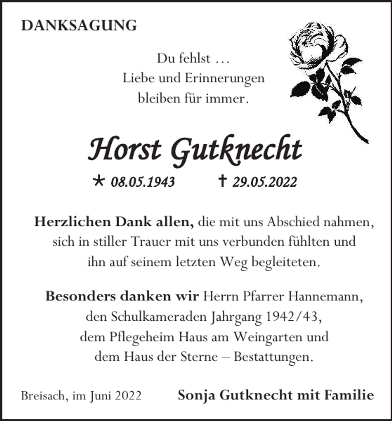 <p>DANKSAGUNG<br />Du fehlst …<br />Liebe und Erinnerungen<br />bleiben für immer.</p><p>Horst Gutknecht<br /> 08.05.1943</p><p> 29.05.2022</p><p>Herzlichen Dank allen, die mit uns Abschied nahmen,<br />sich in stiller Trauer mit uns verbunden fühlten und<br />ihn auf seinem letzten Weg begleiteten.<br />Besonders danken wir Herrn Pfarrer Hannemann,<br />den Schulkameraden Jahrgang 1942/43,<br />dem Pflegeheim Haus am Weingarten und<br />dem Haus der Sterne – Bestattungen.<br />Breisach, im Juni 2022</p><p>Sonja Gutknecht mit Familie</p>