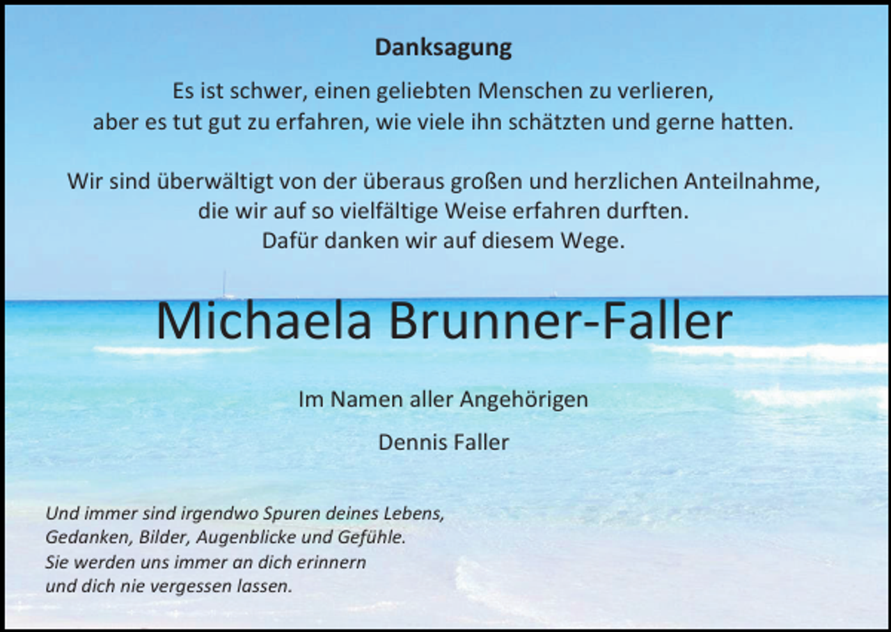 <p>Danksagung<br />Es ist schwer, einen geliebten Menschen zu verlieren,<br />aber es tut gut zu erfahren, wie viele ihn schätzten und gerne hatten.<br />Wir sind überwältigt von der überaus großen und herzlichen Anteilnahme,<br />die wir auf so vielfältige Weise erfahren durften.<br />Dafür danken wir auf diesem Wege.</p><p>Michaela Brunner-Faller<br />Im Namen aller Angehörigen<br />Dennis Faller<br />Und immer sind irgendwo Spuren deines Lebens,<br />Gedanken, Bilder, Augenblicke und Gefühle.<br />Sie werden uns immer an dich erinnern<br />und dich nie vergessen lassen.</p>