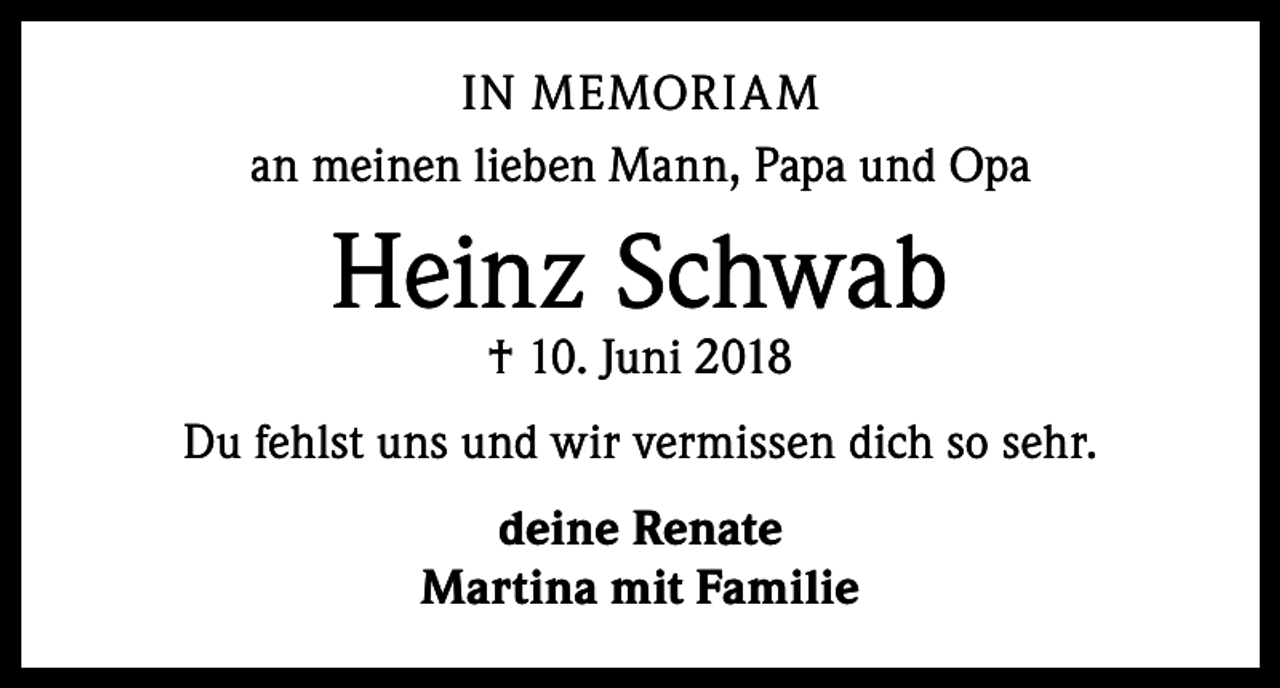 <p>IN MEMORIAM<br />an meinen lieben Mann, Papa und Opa</p><p>Heinz Schwab<br />† 10. Juni 2018</p><p>Du fehlst uns und wir vermissen dich so sehr.<br />deine Renate<br />Martina mit Familie</p>