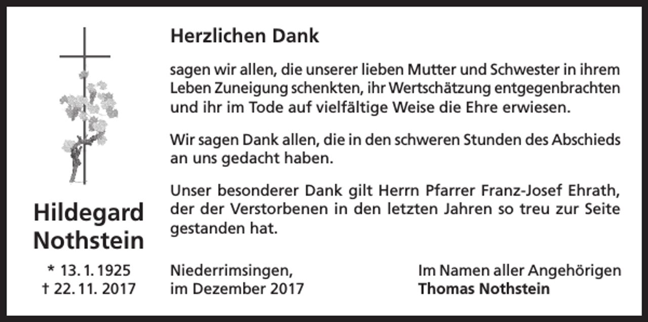 <p>Herzlichen Dank<br />sagen wir allen, die unserer lieben Mutter und Schwester in ihrem<br />Leben Zuneigung schenkten, ihr Wertschätzung entgegenbrachten<br />und ihr im Tode auf vielfältige Weise die Ehre erwiesen.<br />Wir sagen Dank allen, die in den schweren Stunden des Abschieds<br />an uns gedacht haben.</p><p>Hildegard<br />Nothstein<br />* 13. 1. 1925<br />† 22. 11. 2017</p><p>Unser besonderer Dank gilt Herrn Pfarrer Franz-Josef Ehrath,<br />der der Verstorbenen in den letzten Jahren so treu zur Seite<br />gestanden hat.<br />Niederrimsingen,<br />im Dezember 2017</p><p>Im Namen aller Angehörigen<br />Thomas Nothstein</p>