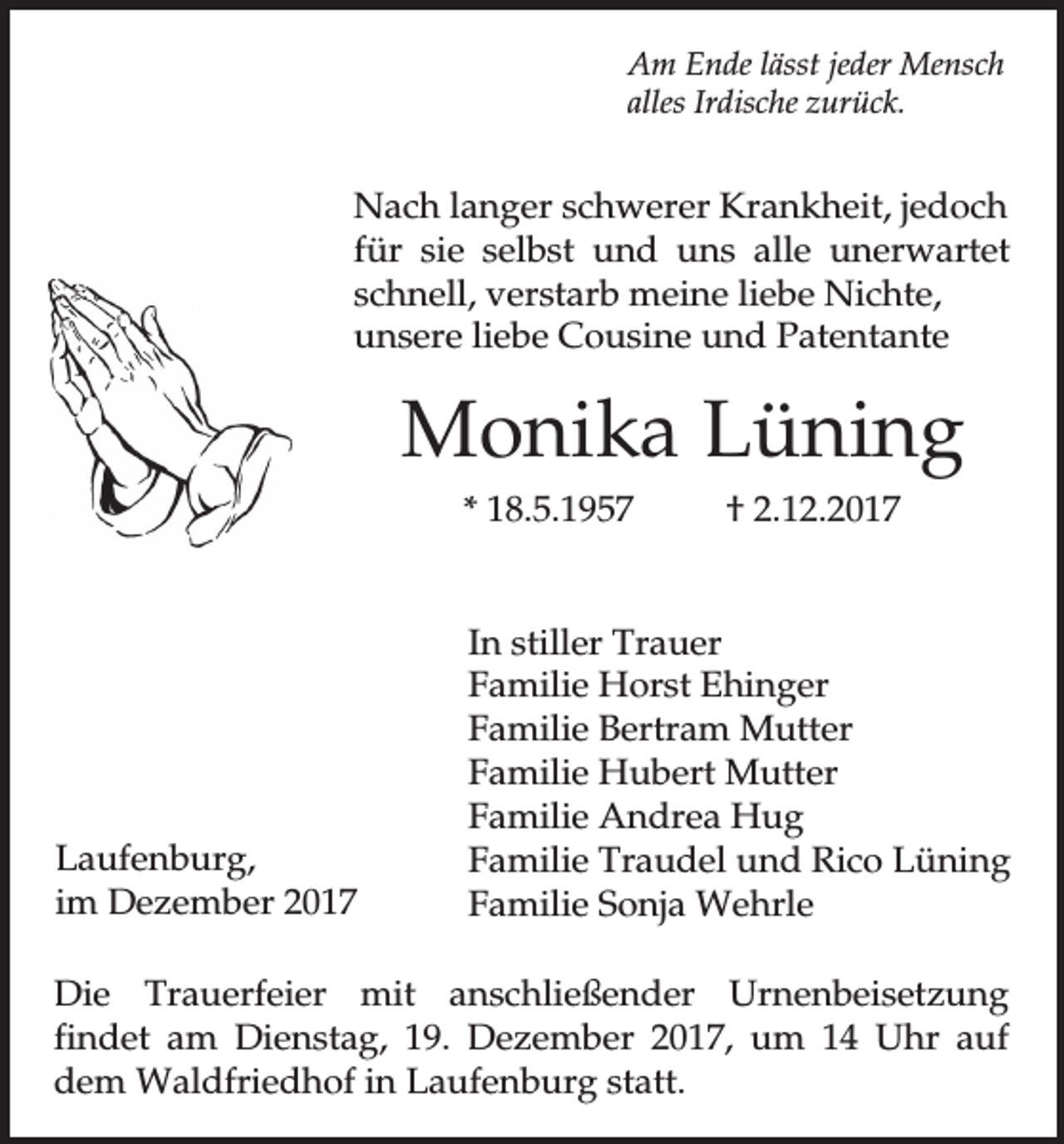 <p>Am Ende lässt jeder Mensch<br />alles Irdische zurück.</p><p>Nach langer schwerer Krankheit, jedoch<br />für sie selbst und uns alle unerwartet<br />schnell, verstarb meine liebe Nichte,<br />unsere liebe Cousine und Patentante</p><p>Monika Lüning<br />* 18.5.1957</p><p>Laufenburg,<br />im Dezember 2017</p><p>† 2.12.2017</p><p>In stiller Trauer<br />Familie Horst Ehinger<br />Familie Bertram Mutter<br />Familie Hubert Mutter<br />Familie Andrea Hug<br />Familie Traudel und Rico Lüning<br />Familie Sonja Wehrle</p><p>Die Trauerfeier mit anschließender Urnenbeisetzung<br />findet am Dienstag, 19. Dezember 2017, um 14 Uhr auf<br />dem Waldfriedhof in Laufenburg statt.</p>