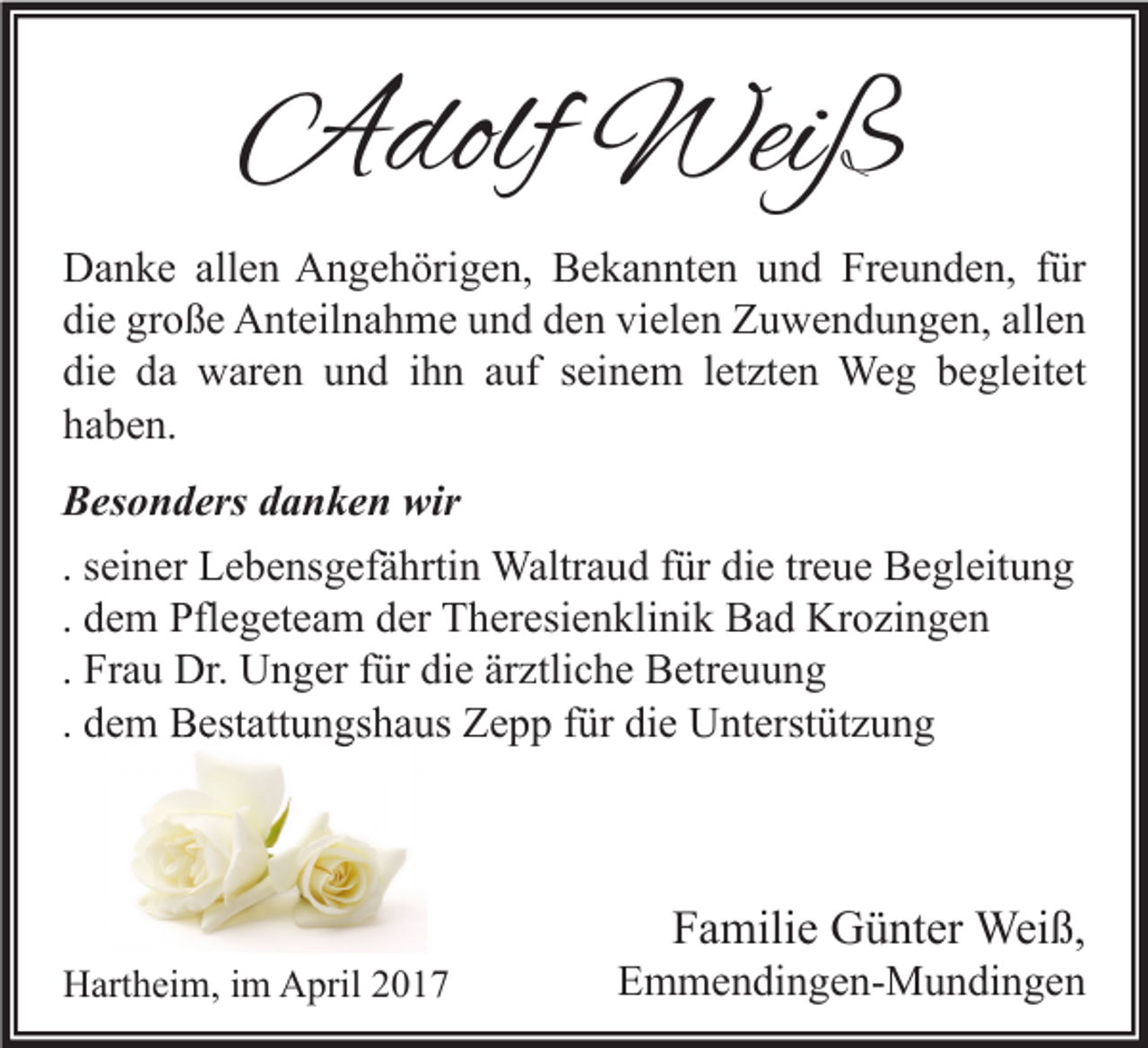 <p>Adolf Weiß<br />Danke allen Angehörigen, Bekannten und Freunden, für<br />die große Anteilnahme und den vielen Zuwendungen, allen<br />die da waren und ihn auf seinem letzten Weg begleitet<br />haben.<br />Besonders danken wir<br />. seiner Lebensgefährtin Waltraud für die treue Begleitung<br />. dem Pflegeteam der Theresienklinik Bad Krozingen<br />. Frau Dr. Unger für die ärztliche Betreuung<br />. dem Bestattungshaus Zepp für die Unterstützung</p><p>Hartheim, im April 2017</p><p>Familie Günter Weiß,</p><p>Emmendingen-Mundingen</p>