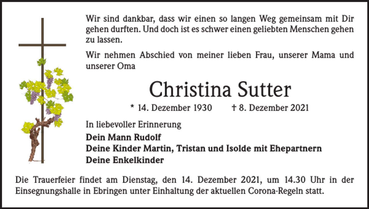 <p>Wir sind dankbar, dass wir einen so langen Weg gemeinsam mit Dir<br />­gehen durften. Und doch ist es schwer einen geliebten Menschen ­gehen<br />zu lassen.<br />Wir nehmen Abschied von meiner lieben Frau, unserer Mama und<br />­unserer Oma</p><p>Christina Sutter</p><p>* 14. Dezember 1930 † 8. Dezember 2021<br />In liebevoller Erinnerung<br />Dein Mann Rudolf<br />Deine Kinder Martin, Tristan und Isolde mit Ehepartnern<br />Deine Enkelkinder<br />Die Trauerfeier findet am Dienstag, den 14. Dezember 2021, um 14.30 Uhr in der<br />­Einsegnungshalle in Ebringen unter Einhaltung der aktuellen Corona-Regeln statt.</p>