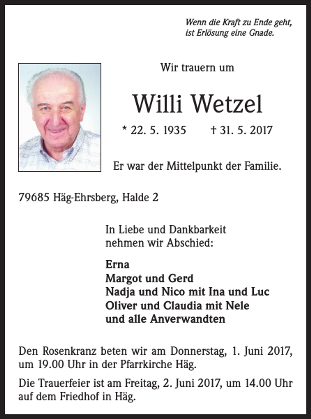 <p>Wenn die Kraft zu Ende geht,<br />ist Erlösung eine Gnade.</p><p>Wir trauern um</p><p>Willi Wetzel<br />* 22. 5. 1935 † 31. 5. 2017<br />Er war der Mittelpunkt der Familie.<br />79685 Häg-Ehrsberg, Halde 2<br />In Liebe und Dankbarkeit<br />nehmen wir Abschied:<br />Erna<br />Margot und Gerd<br />Nadja und Nico mit Ina und Luc<br />Oliver und Claudia mit Nele<br />und alle Anverwandten<br />Den Rosenkranz beten wir am Donnerstag, 1. Juni 2017,<br />um 19.00 Uhr in der Pfarrkirche Häg.<br />Die Trauerfeier ist am Freitag, 2. Juni 2017, um 14.00 Uhr<br />auf dem Friedhof in Häg.</p>