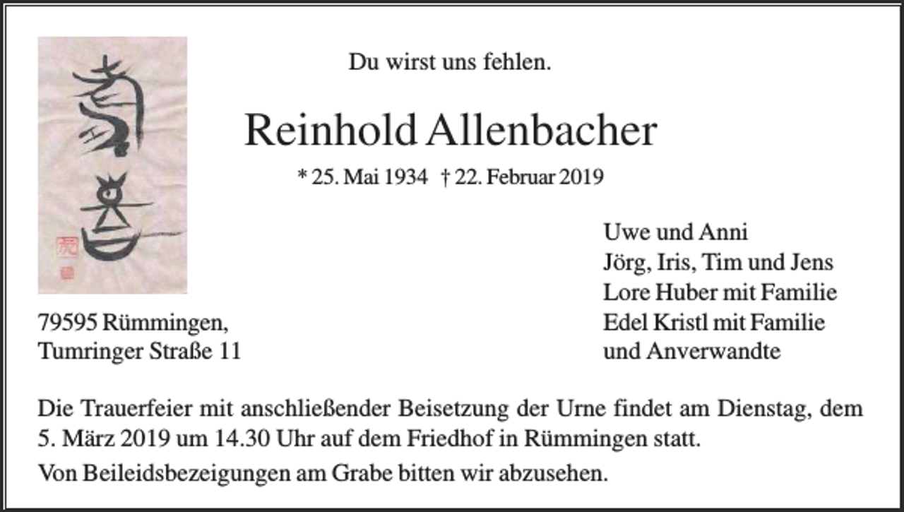<p>Du wirst uns fehlen.</p><p>Reinhold Allenbacher<br />* 25. Mai 1934 † 22. Februar 2019</p><p>79595 Rümmingen,<br />Tumringer Straße 11</p><p>Uwe und Anni<br />Jörg, Iris, Tim und Jens<br />Lore Huber mit Familie<br />Edel Kristl mit Familie<br />und Anverwandte</p><p>Die Trauerfeier mit anschließender Beisetzung der Urne findet am Dienstag, dem<br />5. März 2019 um 14.30 Uhr auf dem Friedhof in Rümmingen statt.<br />Von Beileidsbezeigungen am Grabe bitten wir abzusehen.</p>
