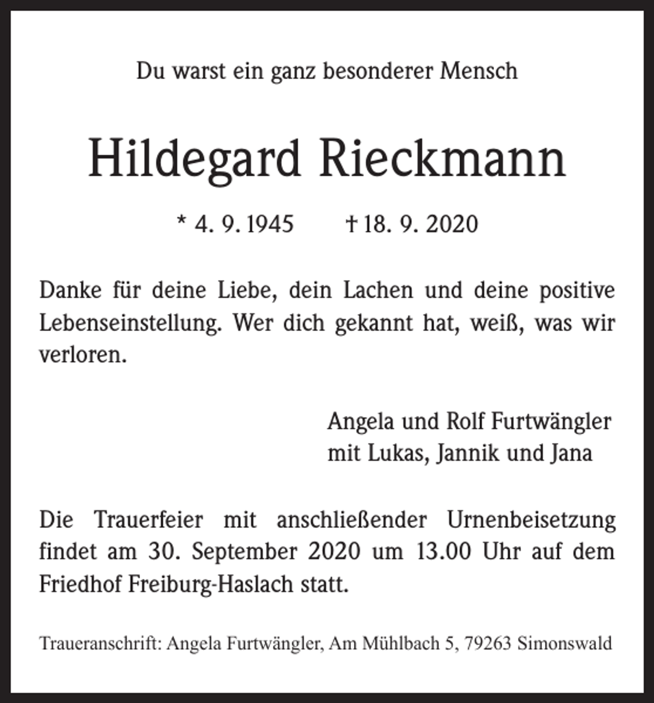 <p>Du warst ein ganz besonderer Mensch</p><p>Hildegard Rieckmann<br />* 4. 9. 1945 † 18. 9. 2020<br />Danke für deine Liebe, dein Lachen und deine positive<br />Lebenseinstellung. Wer dich gekannt hat, weiß, was wir<br />verloren.<br />Angela und Rolf Furtwängler<br />mit Lukas, Jannik und Jana<br />Die Trauerfeier mit anschließender Urnenbeisetzung<br />­findet am 30. September 2020 um 13.00 Uhr auf dem<br />Friedhof Freiburg-Haslach statt.<br />Traueranschrift: Angela Furtwängler, Am Mühlbach 5, 79263 Simonswald</p>