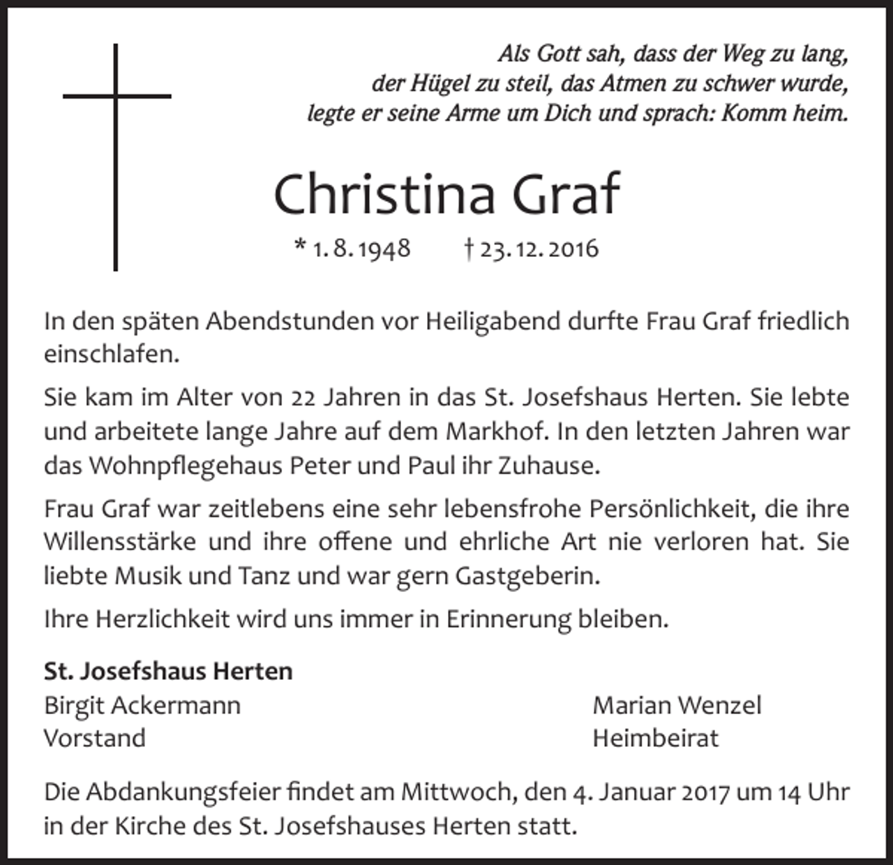<p>Als Gott sah, dass der Weg zu lang,<br />der Hügel zu steil, das Atmen zu schwer wurde,<br />legte er seine Arme um Dich und sprach: Komm heim.</p><p>Christina Graf<br />* 1. 8. 1948</p><p>† 23. 12. 2016</p><p>In den späten Abendstunden vor Heiligabend durfte Frau Graf friedlich<br />einschlafen.<br />Sie kam im Alter von 22 Jahren in das St. Josefshaus Herten. Sie lebte<br />und arbeitete lange Jahre auf dem Markhof. In den letzten Jahren war<br />das Wohnpflegehaus Peter und Paul ihr Zuhause.<br />Frau Graf war zeitlebens eine sehr lebensfrohe Persönlichkeit, die ihre<br />Willensstärke und ihre offene und ehrliche Art nie verloren hat. Sie<br />liebte Musik und Tanz und war gern Gastgeberin.<br />Ihre Herzlichkeit wird uns immer in Erinnerung bleiben.<br />St. Josefshaus Herten<br />Birgit Ackermann<br />Marian Wenzel<br />Vorstand Heimbeirat<br />Die Abdankungsfeier findet am Mittwoch, den 4. Januar 2017 um 14 Uhr<br />in der Kirche des St. Josefshauses Herten statt.</p>