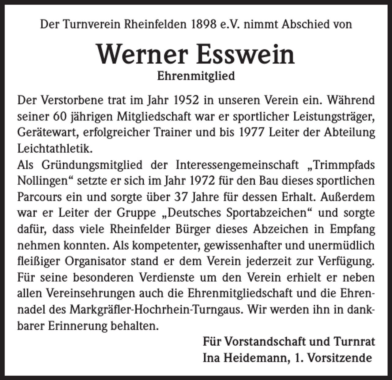 <p>Der Turnverein Rheinfelden 1898 e.V. nimmt Abschied von</p><p>Werner Esswein<br />Ehrenmitglied</p><p>Der Verstorbene trat im Jahr 1952 in unseren Verein ein. Während<br />seiner 60 jährigen Mitgliedschaft war er sportlicher Leistungsträger,<br />Gerätewart, erfolgreicher Trainer und bis 1977 Leiter der Abteilung<br />Leichtathletik.<br />Als Gründungsmitglied der Interessengemeinschaft „Trimmpfads<br />Nollingen“ setzte er sich im Jahr 1972 für den Bau dieses sportlichen<br />Parcours ein und sorgte über 37 Jahre für dessen Erhalt. Außerdem<br />war er Leiter der Gruppe „Deutsches Sportabzeichen“ und sorgte<br />dafür, dass viele Rheinfelder Bürger dieses Abzeichen in Empfang<br />nehmen konnten. Als kompetenter, gewissenhafter und unermüdlich<br />fleißiger Organisator stand er dem Verein jederzeit zur Verfügung.<br />Für seine besonderen Verdienste um den Verein erhielt er neben<br />allen Vereinsehrungen auch die Ehrenmitgliedschaft und die Ehrennadel des Markgräfler-Hochrhein-Turngaus. Wir werden ihn in dankbarer Erinnerung behalten.<br />Für Vorstandschaft und Turnrat<br />Ina Heidemann, 1. Vorsitzende</p>
