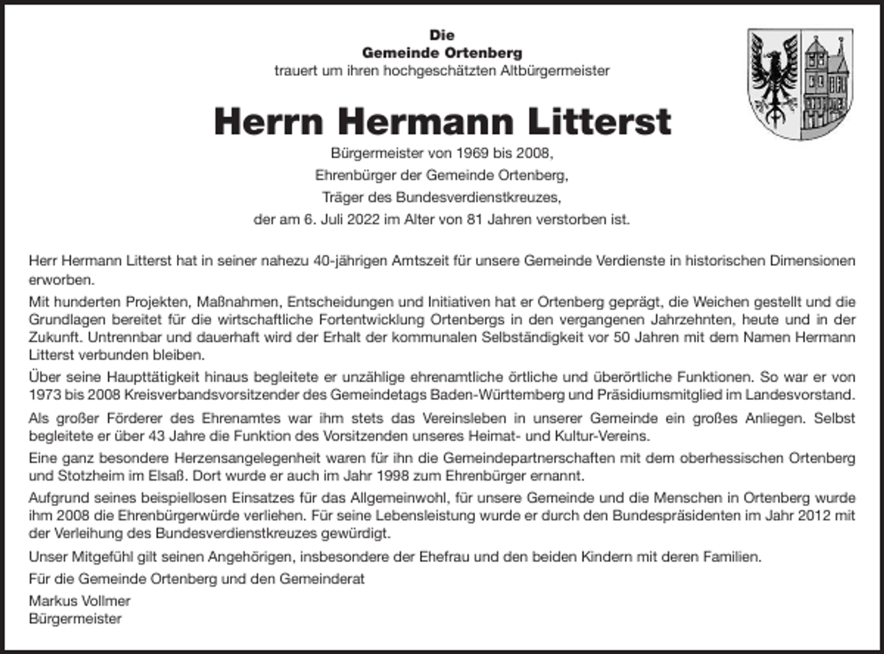 <p>Die<br />Gemeinde Ortenberg<br />trauert um ihren hochgeschätzten Altbürgermeister</p><p>Herrn Hermann Litterst<br />Bürgermeister von 1969 bis 2008,<br />Ehrenbürger der Gemeinde Ortenberg,<br />Träger des Bundesverdienstkreuzes,<br />der am 6. Juli 2022 im Alter von 81 Jahren verstorben ist.<br />Herr Hermann Litterst hat in seiner nahezu 40-jährigen Amtszeit für unsere Gemeinde Verdienste in historischen Dimensionen<br />erworben.<br />Mit hunderten Projekten, Maßnahmen, Entscheidungen und Initiativen hat er Ortenberg geprägt, die Weichen gestellt und die<br />Grundlagen bereitet für die wirtschaftliche Fortentwicklung Ortenbergs in den vergangenen Jahrzehnten, heute und in der<br />Zukunft. Untrennbar und dauerhaft wird der Erhalt der kommunalen Selbständigkeit vor 50 Jahren mit dem Namen Hermann<br />Litterst verbunden bleiben.<br />Über seine Haupttätigkeit hinaus begleitete er unzählige ehrenamtliche örtliche und überörtliche Funktionen. So war er von<br />1973 bis 2008 Kreisverbandsvorsitzender des Gemeindetags Baden-Württemberg und Präsidiumsmitglied im Landesvorstand.<br />Als großer Förderer des Ehrenamtes war ihm stets das Vereinsleben in unserer Gemeinde ein großes Anliegen. Selbst<br />begleitete er über 43 Jahre die Funktion des Vorsitzenden unseres Heimat- und Kultur-Vereins.<br />Eine ganz besondere Herzensangelegenheit waren für ihn die Gemeindepartnerschaften mit dem oberhessischen Ortenberg<br />und Stotzheim im Elsaß. Dort wurde er auch im Jahr 1998 zum Ehrenbürger ernannt.<br />Aufgrund seines beispiellosen Einsatzes für das Allgemeinwohl, für unsere Gemeinde und die Menschen in Ortenberg wurde<br />ihm 2008 die Ehrenbürgerwürde verliehen. Für seine Lebensleistung wurde er durch den Bundespräsidenten im Jahr 2012 mit<br />der Verleihung des Bundesverdienstkreuzes gewürdigt.<br />Unser Mitgefühl gilt seinen Angehörigen, insbesondere der Ehefrau und den beiden Kindern mit deren Familien.<br />Für die Gemeinde Ortenberg und den Gemeinderat<br />Markus Vollmer<br />Bürgermeister</p>
