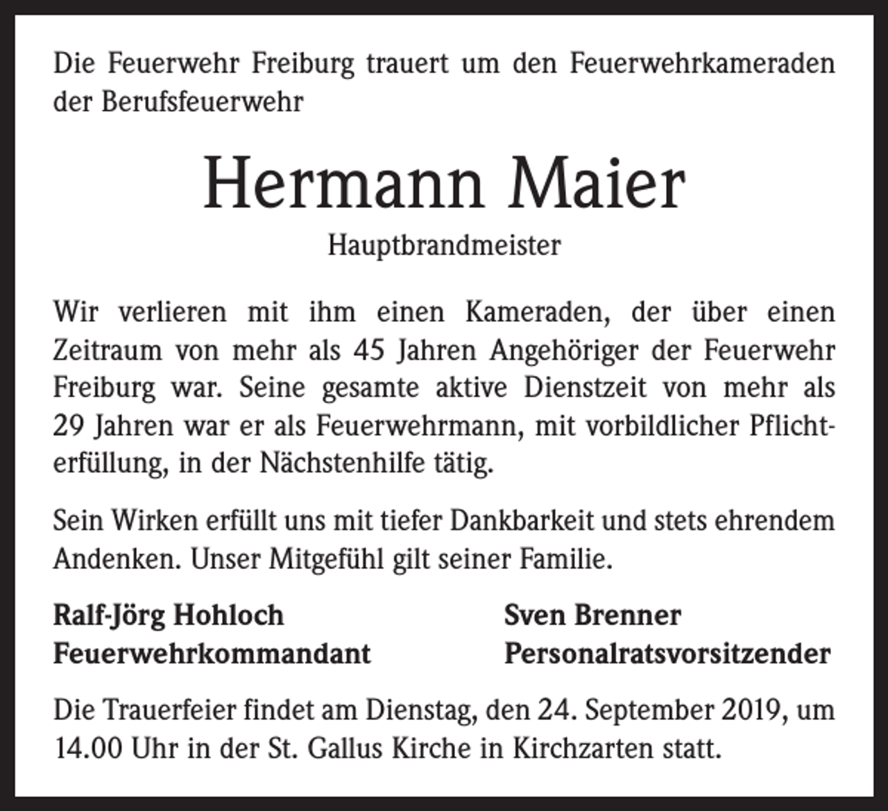 <p>Die Feuerwehr Freiburg trauert um den Feuerwehrkameraden<br />der Berufsfeuerwehr</p><p>Hermann Maier<br />Hauptbrandmeister</p><p>Wir verlieren mit ihm einen Kameraden, der über einen­<br />Zeitraum von mehr als 45 Jahren Angehöriger der Feuerwehr<br />Freiburg war. Seine gesamte aktive Dienstzeit von mehr als<br />29 Jahren war er als Feuerwehrmann, mit vorbildlicher Pflichterfüllung, in der Nächstenhilfe tätig.<br />Sein Wirken erfüllt uns mit tiefer Dankbarkeit und stets ehrendem<br />Andenken. Unser Mitgefühl gilt seiner Familie.<br />Ralf-Jörg Hohloch<br />Feuerwehrkommandant</p><p>Sven Brenner<br />Personalratsvorsitzender</p><p>Die Trauerfeier findet am Dienstag, den 24. September 2019, um<br />14.00 Uhr in der St. Gallus Kirche in Kirchzarten statt.</p>
