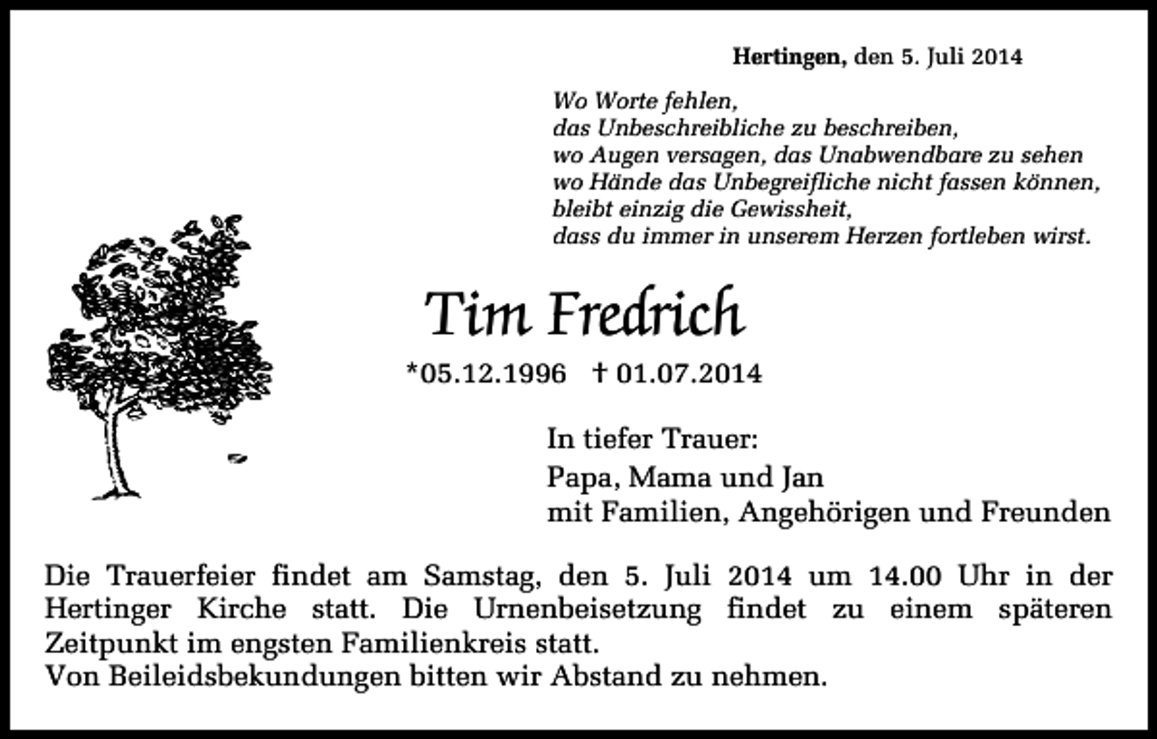 <p>Hertingen, den 5. Juli 2014<br />Wo Worte fehlen,<br />das Unbeschreibliche zu beschreiben,<br />wo Augen versagen, das Unabwendbare zu sehen<br />wo Hände das Unbegreifliche nicht fassen können,<br />bleibt einzig die Gewissheit,<br />dass du immer in unserem Herzen fortleben wirst.</p><p>Tim Fredrich</p><p>*05.12.1996 † 01.07.2014<br />In tiefer Trauer:<br />Papa, Mama und Jan<br />mit Familien, Angehörigen und Freunden<br />Die Trauerfeier findet am Samstag, den 5. Juli 2014 um 14.00 Uhr in der<br />Hertinger Kirche statt. Die Urnenbeisetzung findet zu einem späteren<br />Zeitpunkt im engsten Familienkreis statt.<br />Von Beileidsbekundungen bitten wir Abstand zu nehmen.</p>