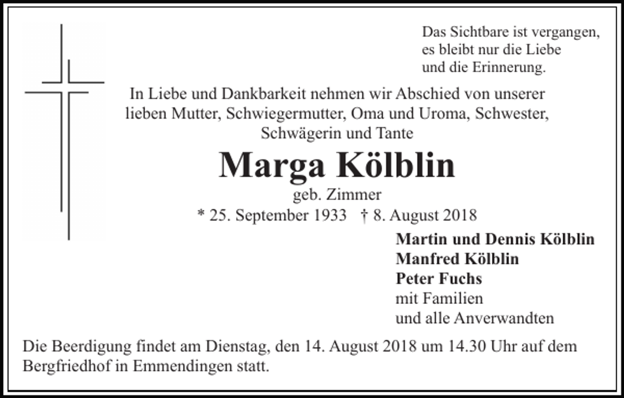 <p>Das Sichtbare ist vergangen,<br />es bleibt nur die Liebe<br />und die Erinnerung.</p><p>In Liebe und Dankbarkeit nehmen wir Abschied von unserer<br />lieben Mutter, Schwiegermutter, Oma und Uroma, Schwester,<br />Schwägerin und Tante</p><p>Marga Kölblin</p><p>geb. Zimmer<br />* 25. September 1933 † 8. August 2018<br />Martin und Dennis Kölblin<br />Manfred Kölblin<br />Peter Fuchs<br />mit Familien<br />und alle Anverwandten<br />Die Beerdigung findet am Dienstag, den 14. August 2018 um 14.30 Uhr auf dem<br />Bergfriedhof in Emmendingen statt.</p>