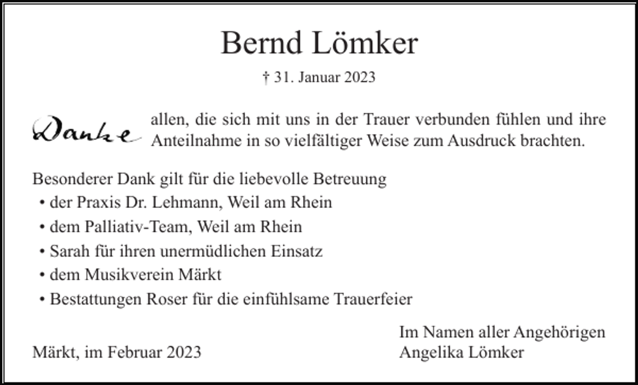 <p>Bernd Lömker<br />† 31. Januar 2023</p><p>allen, die sich mit uns in der Trauer verbunden fühlen und ihre<br />Anteilnahme in so vielfältiger Weise zum Ausdruck brachten.<br />Besonderer Dank gilt für die liebevolle Betreuung<br />• der Praxis Dr. Lehmann, Weil am Rhein<br />• dem Palliativ-Team, Weil am Rhein<br />• Sarah für ihren unermüdlichen Einsatz<br />• dem Musikverein Märkt<br />• Bestattungen Roser für die einfühlsame Trauerfeier<br />Märkt, im Februar 2023</p><p>Im Namen aller Angehörigen<br />Angelika Lömker</p>