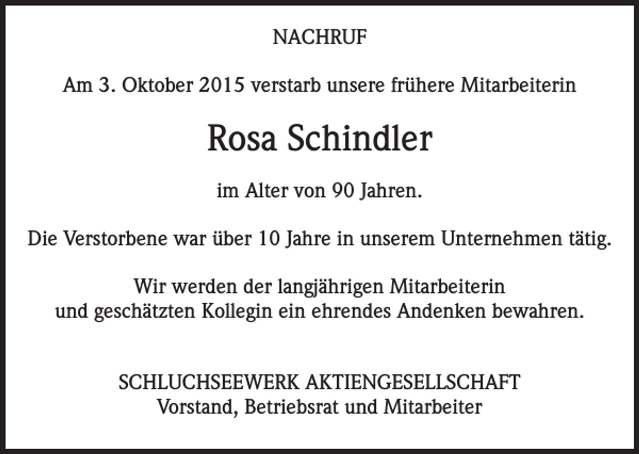 <p>NACHRUF<br />Am 3. Oktober 2015 verstarb unsere frühere Mitarbeiterin</p><p>Rosa Schindler<br />im Alter von 90 Jahren.<br />Die Verstorbene war über 10 Jahre in unserem Unternehmen tätig.<br />Wir werden der langjährigen Mitarbeiterin<br />und geschätzten Kollegin ein ehrendes Andenken bewahren.<br />SCHLUCHSEEWERK AKTIENGESELLSCHAFT<br />Vorstand, Betriebsrat und Mitarbeiter</p>