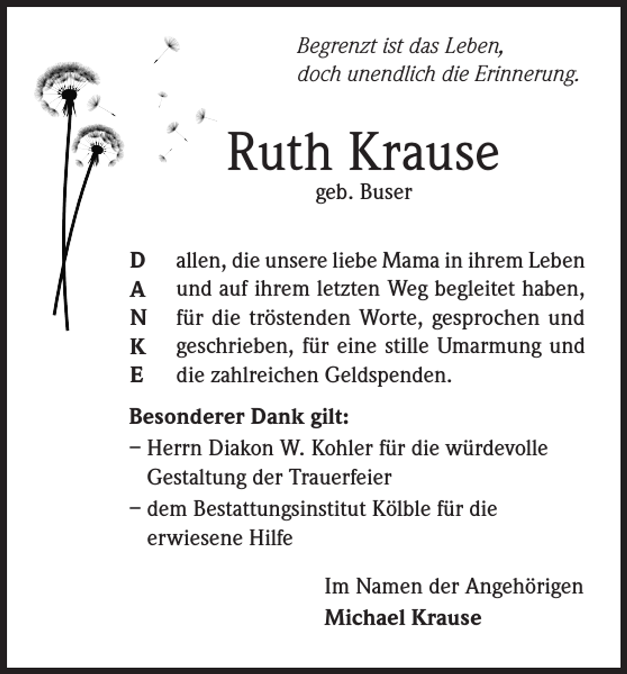 <p>Begrenzt ist das Leben,<br />doch unendlich die Erinnerung.</p><p>Ruthgeb.Krause<br />Buser<br />D<br />A<br />N<br />K<br />E</p><p>allen, die unsere liebe Mama in ihrem Leben<br />und auf ihrem letzten Weg begleitet haben,<br />für die tröstenden Worte, gesprochen und<br />geschrieben, für eine stille Umarmung und<br />die zahlreichen Geldspenden.</p><p>Besonderer Dank gilt:<br />– Herrn Diakon W. Kohler für die würdevolle<br />Gestaltung der Trauerfeier<br />– dem Bestattungsinstitut Kölble für die<br />erwiesene Hilfe<br />Im Namen der Angehörigen<br />Michael Krause</p>