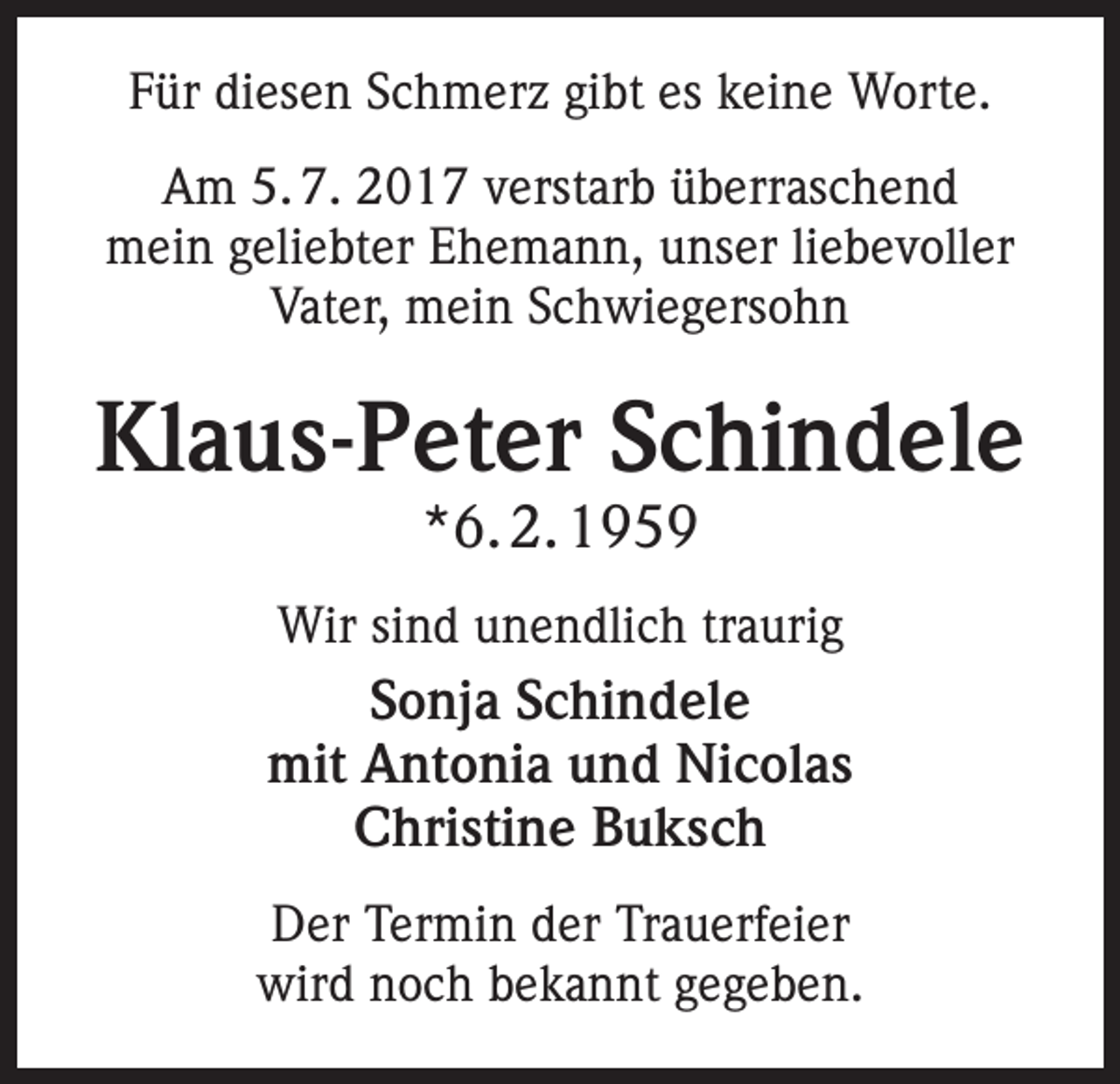 <p>Für diesen Schmerz gibt es keine Worte.<br />Am 5. 7. 2017 verstarb überraschend<br />mein geliebter Ehemann, unser liebevoller<br />Vater, mein Schwiegersohn</p><p>Klaus-Peter Schindele<br />*6. 2. 1959</p><p>Wir sind unendlich traurig</p><p>Sonja Schindele<br />mit Antonia und Nicolas<br />Christine Buksch<br />Der Termin der Trauerfeier<br />wird noch bekannt gegeben.</p>