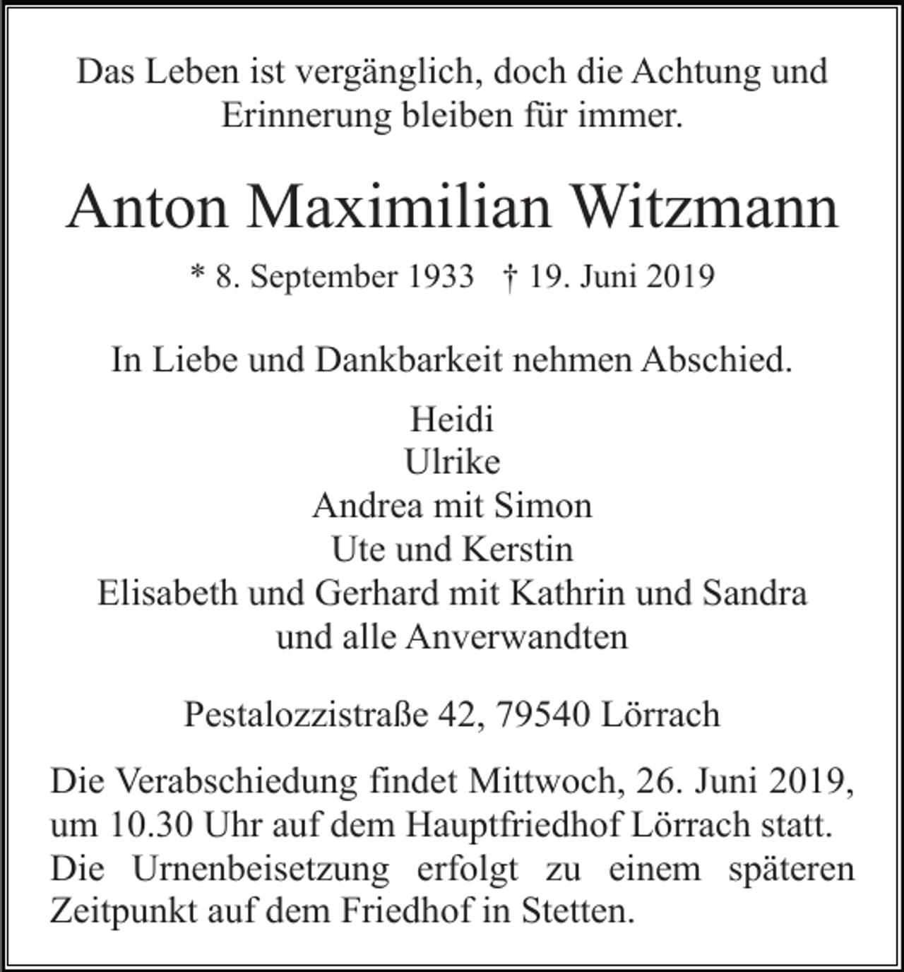 <p>Das Leben ist vergänglich, doch die Achtung und<br />Erinnerung bleiben für immer.</p><p>Anton Maximilian Witzmann<br />* 8. September 1933 † 19. Juni 2019</p><p>In Liebe und Dankbarkeit nehmen Abschied.<br />Heidi<br />Ulrike<br />Andrea mit Simon<br />Ute und Kerstin<br />Elisabeth und Gerhard mit Kathrin und Sandra<br />und alle Anverwandten<br />Pestalozzistraße 42, 79540 Lörrach<br />Die Verabschiedung findet Mittwoch, 26. Juni 2019,<br />um 10.30 Uhr auf dem Hauptfriedhof Lörrach statt.<br />Die Urnenbeisetzung erfolgt zu einem späteren<br />Zeitpunkt auf dem Friedhof in Stetten.</p>