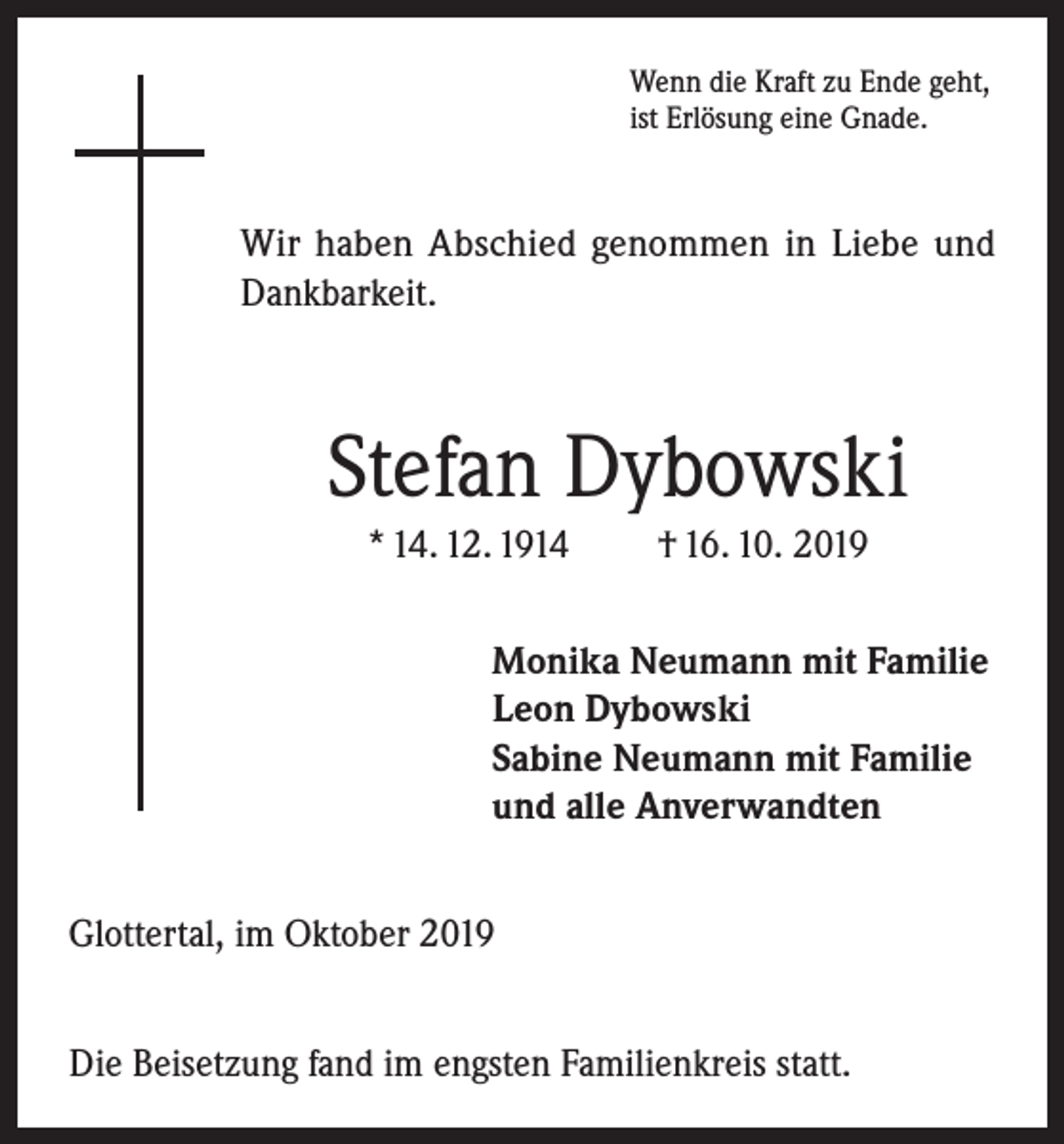 <p>Wenn die Kraft zu Ende geht,<br />ist Erlösung eine Gnade.</p><p>Wir haben Abschied genommen in Liebe und<br />Dankbarkeit.</p><p>Stefan Dybowski<br />* 14. 12. 1914</p><p>† 16. 10. 2019</p><p>Monika Neumann mit Familie<br />Leon Dybowski<br />Sabine Neumann mit Familie<br />und alle Anverwandten<br />Glottertal, im Oktober 2019<br />Die Beisetzung fand im engsten Familienkreis statt.</p>