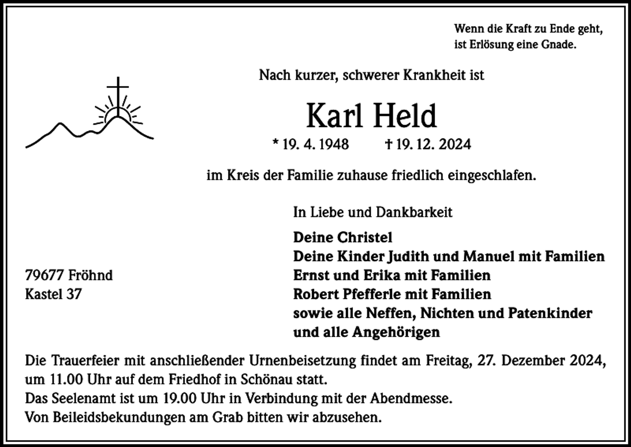 <p>Wenn die Kraft zu Ende geht,<br />ist Erlösung eine Gnade.</p><p>Nach kurzer, schwerer Krankheit ist</p><p>Karl Held</p><p>* 19. 4. 1948</p><p>† 19. 12. 2024</p><p>im Kreis der Familie zuhause friedlich eingeschlafen.</p><p>79677 Fröhnd<br />Kastel 37</p><p>In Liebe und Dankbarkeit<br />Deine Christel<br />Deine Kinder Judith und Manuel mit Familien<br />Ernst und Erika mit Familien<br />Robert Pfefferle mit Familien<br />sowie alle Neffen, Nichten und Patenkinder<br />und alle Angehörigen</p><p>Die Trauerfeier mit anschließender Urnenbeisetzung findet am Freitag, 27. Dezember 2024,<br />um 11.00 Uhr auf dem Friedhof in Schönau statt.<br />Das Seelenamt ist um 19.00 Uhr in Verbindung mit der Abendmesse.<br />Von Beileidsbekundungen am Grab bitten wir abzusehen.</p>