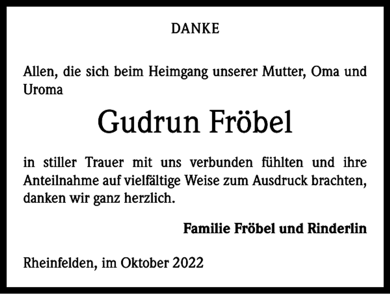 <p>DANKE<br />Allen, die sich beim Heimgang unserer Mutter, Oma und<br />Uroma</p><p>Gudrun Fröbel<br />in stiller Trauer mit uns verbunden fühlten und ihre<br />­Anteilnahme auf vielfältige Weise zum Ausdruck ­brachten,<br />danken wir ganz herzlich.<br />Familie Fröbel und Rinderlin<br />Rheinfelden, im Oktober 2022</p>